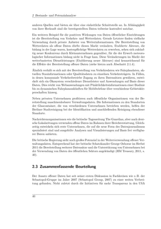 2 Bestands- und Potenzialanalyse


anderen Quellen und bieten sie über eine einheitliche Schnittstelle an. In Abhängigkeit
von ihrer Herkunft sind die bereitgestellten Daten teilweise kostenfrei nutzbar.

Ein weiteres Beispiel für die positiven Wirkungen von Daten öﬀentlicher Einrichtungen
ist die Bereitstellung von Verkehrs- und Wetterdaten. Gerade Letztere ﬁnden vielfache
Verwendung durch private Anbieter von Wetterinformationen. Die Bereitstellung von
Wetterdaten als oﬀene Daten dürfte diesen Markt verändern. Etablierte Akteure, die
bislang in der Lage waren, kostenpﬂichtige Wetterdaten zu erwerben, sehen sich zukünf-
tig neuer Konkurrenz durch Kleinunternehmen gegenüber, für die der Erwerb meteoro-
logischer Informationen bislang nicht in Frage kam. Diese Veränderungen im Markt der
wetterbasierten Dienstleistungen (Etablierung neuer Akteure) sind kennzeichnend für
die Eﬀekte der Bereitstellung oﬀener Daten (siehe hierzu auch Abschnitt 2.1.4).

Ähnlich verhält es sich mit der Bereitstellung von Verkehrsdaten wie Fahrplandaten, ak-
tuellen Stauinformationen oder Qualitätsdaten zu einzelnen Verkehrsträgern. In Fällen,
in denen kommunale Verkehrsbetriebe Zugang zu ihren Datensätzen gewähren, entwi-
ckelt sich ein Ökosystem verschiedener Dienstleister und Anwendungen auf Basis dieser
Daten. Dies reicht von Webanwendungen mit Pünktlichkeitsinformationen einer Buslinie
bis zu dynamischen Fahrplanauskünften für Mobiltelefone über verschiedene Gebietskör-
perschaften hinweg.

Neben privaten Unternehmen proﬁtieren auch öﬀentliche Organisationen von der Be-
reitstellung maschinenlesbarer Verwaltungsdaten. Die Informationen zu den Standorten
der Glascontainer, die von verschiedenen Unternehmen betrieben werden, helfen der
Berliner Stadtreinigung bei der Identiﬁkation und anschließenden Reinigung ebendieser
Standorte.

Nachrichtenorganisationen wie die britische Tageszeitung The Guardian, aber auch deut-
sche Lokalzeitungen verwenden oﬀene Daten im Rahmen ihrer Berichterstattung. Gleich-
zeitig entwickeln sich erste Unternehmen, die auf die neue Form des Datenjournalismus
spezialisiert sind und ausgefeilte Analysen und Visualisierungen auf Basis frei verfügba-
rer Daten anbieten.

Die britische Regierung sieht noch großes Potenzial in der Weiterverwendung oﬀener Ver-
waltungsdaten. Entsprechend hat der britische Schatzkanzler George Osborne im Herbst
2011 die Bereitstellung weiterer Datensätze und die Unterstützung von Unternehmen bei
der Verwendung von Daten des öﬀentlichen Sektors angekündigt (HM Treasury, 2011, s.
40).



2.3 Zusammenfassende Beurteilung

Der Ansatz oﬀener Daten hat seit seiner ersten Diskussion in Fachkreisen wie z. B. der
Sebastopol-Gruppe im Jahre 2007 (Sebastopol Group, 2007) zu einer weiten Verbrei-
tung gefunden. Nicht zuletzt durch die Initiativen für mehr Transparenz in den USA



40
 