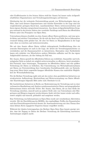 2.3 Zusammenfassende Beurteilung


oder Großbritannien in den letzten Jahren stieß der Ansatz bei immer mehr zivilgesell-
schaftlichen Organisationen und Verwaltungseinrichtungen auf Interesse.
Gleichzeitig hat die technische Fortentwicklung gerade von Webtechnologien dazu ge-
führt, dass auch kleinere Organisationen und einzelne Entwickler in der Lage sind mit
vergleichsweise geringem Know-how, maschinenlesbare Daten weiterzuverarbeiten und
ihren eigenen Zwecken entsprechend einzusetzen. Aus diesen zivilgesellschaftlichen Grup-
pen entstand in den letzten Jahren eine verstärkte Nachfrage nach Daten des öﬀentlichen
Sektors unter den Prinzipien von Open Data.
Unternehmen können ebenfalls von dem Ansatz oﬀener Daten proﬁtieren, und zwar gera-
de kleine und mittlere Unternehmen, für die sich der Kauf von Public Sector Information
eventuell bislang nicht gelohnt hat, die aber bei Daten zu Marginalkosten in der Lage
sind, diese zu erwerben und weiterzuverwenden.
Die mit dem Ansatz oﬀener Daten vielfach einhergehende Veröﬀentlichung über ein
zentrales Datenregister ist auch in der Lage, die Arbeit der Verwaltungsmitarbeiter zu
vereinfachen und die Zusammenarbeit zu intensivieren. Datensätze einer Fachbehörde
lassen sich einfacher von Mitarbeitern anderer Behörden auﬃnden und für das eigene
Aufgabenfeld einsetzen, als dies bislang der Fall war.
Der Ansatz, Daten speziell des öﬀentlichen Sektors aus rechtlicher, ﬁnanzieller und tech-
nologischer Sicht so einfach wie möglich weiterverwendbar zu oﬀerieren, bietet grundsätz-
lich Potenzial, dazu beizutragen, Transparenz im öﬀentlichen Sektor und eine größere
Verbreitung der Daten zu befördern. Zur Unterstützung von Wirtschaftsunternehmen
mit Daten zur Fortentwicklung ihrer bestehenden Geschäftsmodelle oder zur Entwick-
lung neuer Ideen bietet angesichts knapper öﬀentlicher Kassen eine zusätzliche Möglich-
keit der Wirtschaftsförderung.
Für die Berliner Verwaltung ergibt sich mit den weiter oben geschilderten Initiativen zur
strukturierten Aufbereitung, Bereitstellung und Weiterverwendung von Daten öﬀentli-
cher Einrichtungen folgendes Bild (siehe auch Abschnitt 6.1.3):
Die beschriebenen Initiativen in Berlin zur Modernisierung der Verwaltung und zu einer
verbesserten Handhabung und Analyse sozialraumorientierter Daten und geographischer
Informationen leisten wertvolle Arbeit. Der Ansatz, dass Daten, die an einer Stelle der
Verwaltung entstehen, sinnvoll auch an anderer Stelle oder von Unternehmen oder Bür-
gerinnen und Bürgern eingesetzt werden können, ﬁndet sich hier immer wieder und sollte,
soweit möglich und sinnvoll, gebündelt und ausgebaut werden.
Eine Verbreitung von Informationen zu Open Data wurde mit verschiedenen Aktivitäten
erreicht. Mit der Durchführung des BODDy, den regelmäßigen Treﬀen des Stammtisches
und dem Entwicklungswettbewerb konnte die Auseinandersetzung mit dem Thema über
einen kleinen Kreis engagierter Experten hinaus vergrößert werden.
Während der lokalen Leistungsschau des Berliner Open Data Days konnte gezeigt wer-
den, dass der Zugang zu Daten der Berliner Verwaltung die Entwicklung innovativer
Anwendungen möglich macht.



                                                                                      41
 