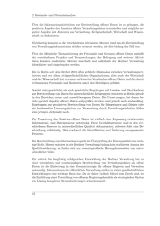 2 Bestands- und Potenzialanalyse


Über die Informationsaktivitäten zur Bereitstellung oﬀener Daten ist es gelungen, die
positiven Aspekte des Ansatzes oﬀener Verwaltungsdaten vorzustellen und mögliche ne-
gative Aspekte mit Akteuren aus Verwaltung, Zivilgesellschaft, Wirtschaft und Wissen-
schaft zu diskutieren.

Gleichzeitig konnten so die verschiedenen relevanten Akteure rund um die Bereitstellung
von Verwaltungsinformationen stärker vernetzt werden, als dies bislang der Fall war.

Über die öﬀentliche Thematisierung der Potenziale und Grenzen oﬀener Daten mithilfe
der verschiedenen Projekte und Veranstaltungen, der Befragung und weiterer Aktivi-
täten konnten zusätzliche Akteure innerhalb und außerhalb der Berliner Verwaltung
identiﬁziert und eingebunden werden.

Die in Berlin seit dem Herbst 2010 oﬀen geführte Diskussion zwischen Verwaltungsver-
tretern und vor allem zivilgesellschaftlichen Organisationen, aber auch der Wirtschaft
und der Wissenschaft hat zu einem verfeinerten Verständnis oﬀener Daten und der damit
verbundenen Potenziale und Barrieren unter den Beteiligten geführt.

Sowohl untergesetzliche als auch gesetzliche Regelungen auf Landes- und Bezirksebene
zur Bereitstellung von Daten für unterschiedliche Zielgruppen existieren in Berlin gerade
in den Bereichen raum- und umweltbezogener Daten. Die Umsetzungen, bei denen be-
reits speziell Aspekte oﬀener Daten aufgegriﬀen werden, sind jedoch noch ausbaufähig.
Regelungen zur proaktiven Bereitstellung von Daten für Bürgerinnen und Bürger oder
ein landesweites Lizenzregularium zur Verwendung durch Verwaltungseinheiten fehlen
zum jetzigen Zeitpunkt noch.

Zur Umsetzung des Ansatzes oﬀener Daten ist vielfach eine Anpassung existierender
Informations- und Datenprozesse notwendig. Diese Geschäftsprozesse sind in den ver-
schiedenen Ressorts in unterschiedlicher Qualität dokumentiert, teilweise fehlt eine Be-
schreibung vollständig. Dies erschwert die Identiﬁkation und Änderung anzupassender
Prozesse.

Bei Bereitstellung von Informationen spielt die Überprüfung der Datenqualität eine wich-
tige Rolle. Hierzu existiert in der Berliner Verwaltung bislang kein etablierter Ansatz der
Qualitätssicherung, es ﬁnden sich nur ressortspeziﬁsche Herangehensweisen von unter-
schiedlicher Güte.

Zur mittel- bis langfristig erfolgreichen Entwicklung der Berliner Verwaltung hin zu
einer verstärkten und routinemäßigen Bereitstellung von Verwaltungsdaten als oﬀene
Daten ist die Einbettung in eine Gesamtstrategie für oﬀenes Regieren und Verwalten
notwendig. Informationen der öﬀentlichen Verwaltung stellen in vielen gesellschaftlichen
Entwicklungen eine wichtige Basis dar. Da sie daher vielfach Mittel zum Zweck sind, ist
die Entfaltung einer Vorstellung von oﬀenem Regierungshandeln als strategischer Option
zur Lösung komplexer Herausforderungen wünschenswert.



42
 