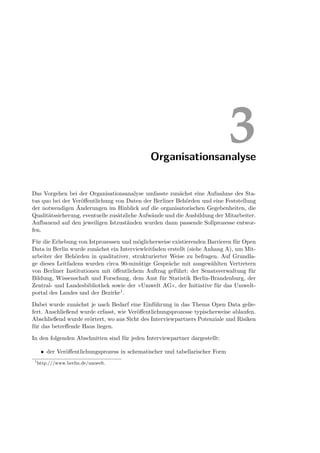 Organisationsanalyse
                                                                               3
Das Vorgehen bei der Organisationsanalyse umfasste zunächst eine Aufnahme des Sta-
tus quo bei der Veröﬀentlichung von Daten der Berliner Behörden und eine Feststellung
der notwendigen Änderungen im Hinblick auf die organisatorischen Gegebenheiten, die
Qualitätssicherung, eventuelle zusätzliche Aufwände und die Ausbildung der Mitarbeiter.
Aufbauend auf den jeweiligen Istzuständen wurden dann passende Sollprozesse entwor-
fen.

Für die Erhebung von Istprozessen und möglicherweise existierenden Barrieren für Open
Data in Berlin wurde zunächst ein Interviewleitfaden erstellt (siehe Anhang A), um Mit-
arbeiter der Behörden in qualitativer, strukturierter Weise zu befragen. Auf Grundla-
ge dieses Leitfadens wurden circa 90-minütige Gespräche mit ausgewählten Vertretern
von Berliner Institutionen mit öﬀentlichem Auftrag geführt: der Senatsverwaltung für
Bildung, Wissenschaft und Forschung, dem Amt für Statistik Berlin-Brandenburg, der
Zentral- und Landesbibliothek sowie der »Umwelt AG«, der Initiative für das Umwelt-
portal des Landes und der Bezirke1 .

Dabei wurde zunächst je nach Bedarf eine Einführung in das Thema Open Data gelie-
fert. Anschließend wurde erfasst, wie Veröﬀentlichungsprozesse typischerweise ablaufen.
Abschließend wurde erörtert, wo aus Sicht des Interviewpartners Potenziale und Risiken
für das betreﬀende Haus liegen.

In den folgenden Abschnitten sind für jeden Interviewpartner dargestellt:

      • der Veröﬀentlichungsprozess in schematischer und tabellarischer Form
 1
     http:///www.berlin.de/umwelt.
 