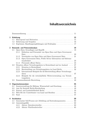 Inhaltsverzeichnis

   Zusammenfassung . . . . . . . . . . . . . . . . . . . . . . . . . . . . . . . . . . 11

1 Einleitung                                                                                                15
  1.1 Hintergrund und Motivation . . . . . . . . . . . . . . . . . . . . . . . . . .                        15
  1.2 Zielsetzung und Vorgehen . . . . . . . . . . . . . . . . . . . . . . . . . . .                        16
  1.3 Ergebnisse, Handlungsempfehlungen und Stufenplan . . . . . . . . . . . .                              17

2 Bestands- und Potenzialanalyse                                                                          19
  2.1 Open Data: Grundlagen und Begriﬀe . . . . . . . . . . . . . . . . . . . .                         . 19
      2.1.1 Deﬁnition und Potenziale von Open Data und Open Government
              Data . . . . . . . . . . . . . . . . . . . . . . . . . . . . . . . . . .                  . 20
      2.1.2 Verständnis von Open Data und Open Government Data . . . .                                  . 21
      2.1.3 Open Government Data, Public Sector Information und Informa-
              tionsfreiheit . . . . . . . . . . . . . . . . . . . . . . . . . . . . . .                 .   23
      2.1.4 Potenziale oﬀener Daten . . . . . . . . . . . . . . . . . . . . . . .                       .   24
  2.2 Situation oﬀener Verwaltungsdaten in Deutschland und im Ausland . .                               .   27
      2.2.1 Situation in Deutschland . . . . . . . . . . . . . . . . . . . . . .                        .   28
      2.2.2 Bereitstellung von Verwaltungsdaten im Land Berlin . . . . . . .                            .   32
      2.2.3 Internationale Beispiele für die Bereitstellung oﬀener Verwaltungs-
              daten . . . . . . . . . . . . . . . . . . . . . . . . . . . . . . . . .                   . 37
      2.2.4 Beispiele für die wirtschaftliche Weiterverwendung von Verwal-
              tungsdaten . . . . . . . . . . . . . . . . . . . . . . . . . . . . . .                    . 39
  2.3 Zusammenfassende Beurteilung . . . . . . . . . . . . . . . . . . . . . . .                        . 40

3 Organisationsanalyse                                                                                      45
  3.1 Senatsverwaltung für Bildung, Wissenschaft und Forschung              .   .   .   .   .   .   .   .   46
  3.2 Amt für Statistik Berlin-Brandenburg . . . . . . . . . . . .          .   .   .   .   .   .   .   .   49
  3.3 Zentral- und Landesbibliothek Berlin . . . . . . . . . . . . .        .   .   .   .   .   .   .   .   53
  3.4 Web-AG der Umweltämter von Land und Bezirken . . . . .                .   .   .   .   .   .   .   .   55
  3.5 Fazit . . . . . . . . . . . . . . . . . . . . . . . . . . . . . . .   .   .   .   .   .   .   .   .   57

4 Architektur                                                                                               59
  4.1 Generischer Soll-Prozess mit Abbildung auf Systemkomponenten                      .   .   .   .   .   60
  4.2 Anwendungsfälle . . . . . . . . . . . . . . . . . . . . . . . . . . .             .   .   .   .   .   62
       4.2.1 Akteur: Datenbereitsteller . . . . . . . . . . . . . . . . . .             .   .   .   .   .   63
       4.2.2 Akteur: Plattformbetreiber . . . . . . . . . . . . . . . . .               .   .   .   .   .   65
 