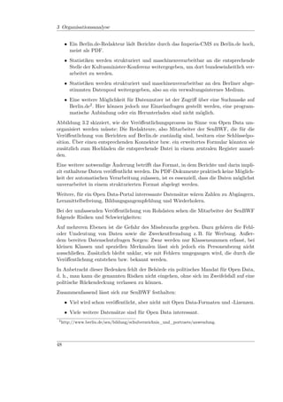 3 Organisationsanalyse


      • Ein Berlin.de-Redakteur lädt Berichte durch das Imperia-CMS zu Berlin.de hoch,
        meist als PDF.
      • Statistiken werden strukturiert und maschinenverarbeitbar an die entsprechende
        Stelle der Kultusminister-Konferenz weitergegeben, um dort bundeseinheitlich ver-
        arbeitet zu werden.
      • Statistiken werden strukturiert und maschinenverarbeitbar an den Berliner abge-
        stimmten Datenpool weitergegeben, also an ein verwaltungsinternes Medium.
      • Eine weitere Möglichkeit für Datennutzer ist der Zugriﬀ über eine Suchmaske auf
        Berlin.de2 . Hier können jedoch nur Einzelanfragen gestellt werden, eine program-
        matische Anbindung oder ein Herunterladen sind nicht möglich.
Abbildung 3.2 skizziert, wie der Veröﬀentlichungsprozess im Sinne von Open Data um-
organisiert werden müsste: Die Redakteure, also Mitarbeiter der SenBWF, die für die
Veröﬀentlichung von Berichten auf Berlin.de zuständig sind, besitzen eine Schlüsselpo-
sition. Über einen entsprechenden Konnektor bzw. ein erweitertes Formular könnten sie
zusätzlich zum Hochladen die entsprechende Datei in einem zentralen Register anmel-
den.
Eine weitere notwendige Änderung betriﬀt das Format, in dem Berichte und darin impli-
zit enthaltene Daten veröﬀentlicht werden. Da PDF-Dokumente praktisch keine Möglich-
keit der automatischen Verarbeitung zulassen, ist es essenziell, dass die Daten möglichst
unverarbeitet in einem strukturierten Format abgelegt werden.
Weitere, für ein Open Data-Portal interessante Datensätze wären Zahlen zu Abgängern,
Lernmittelbefreiung, Bildungsgangempfehlung und Wiederholern.
Bei der umfassenden Veröﬀentlichung von Rohdaten sehen die Mitarbeiter der SenBWF
folgende Risiken und Schwierigkeiten:
Auf mehreren Ebenen ist die Gefahr des Missbrauchs gegeben. Dazu gehören die Fehl-
oder Umdeutung von Daten sowie die Zweckentfremdung z. B. für Werbung. Außer-
dem bereiten Datenschutzfragen Sorgen: Zwar werden nur Klassensummen erfasst, bei
kleinen Klassen und speziellen Merkmalen lässt sich jedoch ein Personenbezug nicht
ausschließen. Zusätzlich bleibt unklar, wie mit Fehlern umgegangen wird, die durch die
Veröﬀentlichung entstehen bzw. bekannt werden.
In Anbetracht dieser Bedenken fehlt der Behörde ein politisches Mandat für Open Data,
d. h., man kann die genannten Risiken nicht eingehen, ohne sich im Zweifelsfall auf eine
politische Rückendeckung verlassen zu können.
Zusammenfassend lässt sich zur SenBWF festhalten:
      • Viel wird schon veröﬀentlicht, aber nicht mit Open Data-Formaten und -Lizenzen.
      • Viele weitere Datensätze sind für Open Data interessant.
 2
     http://www.berlin.de/sen/bildung/schulverzeichnis_und_portraets/anwendung.




48
 