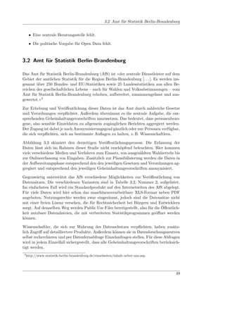 3.2 Amt für Statistik Berlin-Brandenburg


      • Eine zentrale Beratungsstelle fehlt.

      • Die politische Vorgabe für Open Data fehlt.



3.2 Amt für Statistik Berlin-Brandenburg

Das Amt für Statistik Berlin-Brandenburg (AfS) ist »der zentrale Dienstleister auf dem
Gebiet der amtlichen Statistik für die Region Berlin-Brandenburg [. . . ]. Es werden ins-
gesamt über 250 Bundes- und EU-Statistiken sowie 25 Landesstatistiken aus allen Be-
reichen des gesellschaftlichen Lebens – auch für Wahlen und Volksabstimmungen – vom
Amt für Statistik Berlin-Brandenburg erhoben, aufbereitet, zusammengefasst und aus-
gewertet.«3

Zur Erhebung und Veröﬀentlichung dieser Daten ist das Amt durch zahlreiche Gesetze
und Verordnungen verpﬂichtet. Außerdem übernimmt es die zentrale Aufgabe, die ent-
sprechenden Geheimhaltungsvorschriften umzusetzen. Das bedeutet, dass personenbezo-
gene, also sensible Einzeldaten zu allgemein zugänglichen Berichten aggregiert werden.
Der Zugang ist dabei je nach Anonymisierungsgrad gänzlich oder nur Personen verfügbar,
die sich verpﬂichten, sich an bestimmte Auﬂagen zu halten, z. B. Wissenschaftlern.

Abbildung 3.3 skizziert den derzeitigen Veröﬀentlichungsprozess. Die Erfassung der
Daten lässt sich im Rahmen dieser Studie nicht erschöpfend beleuchten. Hier kommen
viele verschiedene Medien und Verfahren zum Einsatz, von ausgezählten Wahlzetteln bis
zur Onlineerfassung von Eingaben. Zusätzlich zur Plausibilisierung werden die Daten in
der Aufbereitungsphase entsprechend den den jeweiligen Gesetzen und Verordnungen ag-
gregiert und entsprechend den jeweiligen Geheimhaltungsvorschriften anonymisiert.

Gegenwärtig unterstützt das AfS verschiedene Möglichkeiten zur Veröﬀentlichung von
Datensätzen. Die verschiedenen Varianten sind in Tabelle 3.2, Nummer 2, aufgelistet.
Im einfachsten Fall wird ein Standardprodukt auf den Internetseiten des AfS abgelegt.
Für viele Daten wird hier schon das maschinenverarbeitbare XLS-Format neben PDF
angeboten. Nutzungsrechte werden zwar eingeräumt, jedoch sind die Datensätze nicht
mit einer freien Lizenz versehen, die für Rechtssicherheit bei Bürgern und Entwicklern
sorgt. Auf demselben Weg werden Public Use Files bereitgestellt, also für die Öﬀentlich-
keit nutzbare Datendateien, die mit verbreiteten Statistikprogrammen geöﬀnet werden
können.

Wissenschaftler, die sich zur Wahrung des Datenschutzes verpﬂichten, haben zusätz-
lich Zugriﬀ auf detailliertere Produkte. Außerdem können sie in Datenforschungszentren
selbst recherchieren und per Datenfernabfrage Einzelanfragen stellen. Für diese Abfragen
wird in jedem Einzelfall sichergestellt, dass alle Geheimhaltungsvorschriften berücksich-
tigt werden.
 3
     http://www.statistik-berlin-brandenburg.de/einzelseiten/inhalt-ueber-uns.asp.




                                                                                            49
 