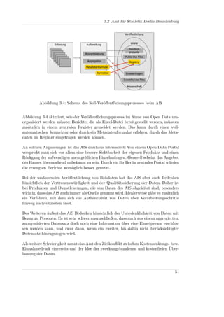 Fraunhofer FOKUS


              Soll-Prozesse                      3.2 Amt für Statistik Berlin-Brandenburg
              Amt für Statistik Berlin-Brandenburg
                                                                   Veröffentlichung


                                                                        WWW
                  Erfassung         Aufbereitung
                                                                      Standard-
                                                                      produkte
                                   Anonymisierung
                                                                   Public Use Files
                                    Aggregation                        Registry
                                                        a)
                                    Metadatenformular

                                            Konnektor        b)     Einzelanfragen

                                                                  Scientific Use Files

                                                                    Wissenschaft




         Abbildung 3.4: Schema des Soll-Veröﬀentlichungsprozesses beim AfS


Abbildung 3.4 skizziert, wie der Veröﬀentlichungsprozess im Sinne von Open Data um-
organisiert werden müsste: Berichte, die als Excel-Datei bereitgestellt werden, müssten
zusätzlich in einem zentralen Register gemeldet werden. Das kann durch einen voll-
automatischen Konnektor oder durch ein Metadatenformular erfolgen, durch das Meta-
daten im Register eingetragen werden können.

An solchen Anpassungen ist das AfS durchaus interessiert: Von einem Open Data-Portal
verspricht man sich vor allem eine bessere Sichtbarkeit der eigenen Produkte und einen
Rückgang der aufwendigen unentgeltlichen Einzelanfragen. Generell scheint das Angebot
des Hauses überraschend unbekannt zu sein. Durch ein für Berlin zentrales Portal würden
die erzeugten Berichte womöglich besser genutzt.

Bei der umfassenden Veröﬀentlichung von Rohdaten hat das AfS aber auch Bedenken
hinsichtlich der Vertrauenswürdigkeit und der Qualitätssicherung der Daten. Daher ist
bei Produkten und Dienstleistungen, die von Daten des AfS abgeleitet sind, besonders
wichtig, dass das AfS auch immer als Quelle genannt wird. Idealerweise gäbe es zusätzlich
ein Verfahren, mit dem sich die Authentizität von Daten über Verarbeitungsschritte
hinweg nachvollziehen lässt.

Des Weiteren äußert das AfS Bedenken hinsichtlich der Unbedenklichkeit von Daten mit
Bezug zu Personen: Es ist sehr schwer auszuschließen, dass auch aus einem aggregierten,
anonymisierten Datensatz doch noch eine Information über eine Einzelperson erschlos-
sen werden kann, und zwar dann, wenn ein zweiter, bis dahin nicht berücksichtigter
Datensatz hinzugezogen wird.

Als weitere Schwierigkeit nennt das Amt den Zielkonﬂikt zwischen Kostensenkungs- bzw.
Einnahmedruck einerseits und der Idee der zweckungebundenen und kostenfreien Über-
lassung der Daten.



                                                                                             51
 