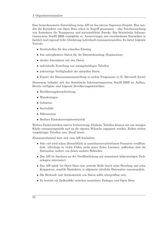 3 Organisationsanalyse


Eine bemerkenswerte Entwicklung beim AfS ist das interne Superstar-Projekt. Hier wer-
den die Kernideen von Open Data schon in Angriﬀ genommen – also Nutzbarmachung
von Amtsdaten für Transparenz und wirtschaftliche Zwecke: Das Statistische Informa-
tionssystem StatIS BBB ermöglicht es, Auswertungen aus verschiedenen Statistiken in
fachlich und regional tiefer Gliederung individuell zusammenzustellen. Es bietet folgende
Vorteile:
     • Starttabellen für den schnellen Einstieg
     • fein untergliederte Daten für die Datenerkundung (Exploration)
     • direkte Interaktion mit den Daten
     • individuelle Erstellung von aussagekräftigen Tabellen
     • jederzeitige Verfügbarkeit der aktuellen Daten
     • Export der Datenzusammenstellung in andere Programme (z. B. Microsoft Excel)
Momentan beﬁndet sich das Statistische Informationssystem StatIS BBB im Aufbau.
Bereits verfügbar sind folgende Bevölkerungsstatistiken:
     • Bevölkerungsfortschreibung
     • Wanderungen
     • Geburten
     • Sterbefälle
     • Mikrozensus
     • Berliner Einwohnerregisterstatistik
Weitere Fachstatistiken sind in Vorbereitung. Einfache Tabellen können mit nur wenigen
Klicks zusammengestellt und an die eigenen Wünsche angepasst werden. Zudem stehen
vorgefertigte Tabellen zum Abruf bereit.
Zusammenfassend lässt sich zum AfS festhalten:
     • Sehr viel wird schon übersichtlich in maschinenverarbeitbaren Formaten veröﬀent-
       licht, allerdings in vielen Fällen nicht unter freien Lizenzen; außerdem sind die
       Datensätze isoliert von denen anderer Behörden.
     • Das AfS ist durchaus an der Veröﬀentlichung mit semantisch höherwertigen Tech-
       nologien interessiert.
     • Das AfS spielt bei Open Data eine zentrale Rolle durch seine Berufung und seine
       Kompetenz, sensible Basisdaten in allgemein nützliche Datensätze umzuwandeln.
     • Die Herkunft und Authentizität von Daten sollte überprüfbar sein.
     • Es besteht ein Zielkonﬂikt zwischen monetären Zwängen und Open Data.




52
 