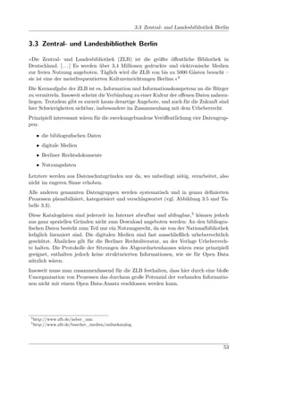 3.3 Zentral- und Landesbibliothek Berlin


3.3 Zentral- und Landesbibliothek Berlin

»Die Zentral- und Landesbibliothek (ZLB) ist die größte öﬀentliche Bibliothek in
Deutschland. [. . . ] Es werden über 3,4 Millionen gedruckte und elektronische Medien
zur freien Nutzung angeboten. Täglich wird die ZLB von bis zu 5000 Gästen besucht –
sie ist eine der meistfrequentierten Kultureinrichtungen Berlins.«4
Die Kernaufgabe der ZLB ist es, Information und Informationskompetenz an die Bürger
zu vermitteln. Insoweit scheint die Verbindung zu einer Kultur der oﬀenen Daten nahezu-
liegen. Trotzdem gibt es zurzeit kaum derartige Angebote, und auch für die Zukunft sind
hier Schwierigkeiten sichtbar, insbesondere im Zusammenhang mit dem Urheberrecht.
Prinzipiell interessant wären für die zweckungebundene Veröﬀentlichung vier Datengrup-
pen:

      • die bibliograﬁschen Daten
      • digitale Medien
      • Berliner Rechtsdokumente
      • Nutzungsdaten

Letztere werden aus Datenschutzgründen nur da, wo unbedingt nötig, verarbeitet, also
nicht im engeren Sinne erhoben.
Alle anderen genannten Datengruppen werden systematisch und in genau deﬁnierten
Prozessen plausibilisiert, kategorisiert und verschlagwortet (vgl. Abbildung 3.5 und Ta-
belle 3.3).
Diese Katalogdaten sind jederzeit im Internet abrufbar und abfragbar,5 können jedoch
aus ganz speziellen Gründen nicht zum Download angeboten werden: An den bibliogra-
ﬁschen Daten besteht zum Teil nur ein Nutzungsrecht, da sie von der Nationalbibliothek
lediglich lizenziert sind. Die digitalen Medien sind fast ausschließlich urheberrechtlich
geschützt. Ähnliches gilt für die Berliner Rechtsliteratur, an der Verlage Urheberrech-
te halten. Die Protokolle der Sitzungen des Abgeordnetenhauses wären zwar prinzipiell
geeignet, enthalten jedoch keine strukturierten Informationen, wie sie für Open Data
nützlich wären.
Insoweit muss man zusammenfassend für die ZLB festhalten, dass hier durch eine bloße
Umorganisation von Prozessen das durchaus große Potenzial der vorhanden Informatio-
nen nicht mit einem Open Data-Ansatz erschlossen werden kann.




 4
     http://www.zlb.de/ueber_uns.
 5
     http://www.zlb.de/buecher_medien/onlinekatalog.




                                                                                            53
 