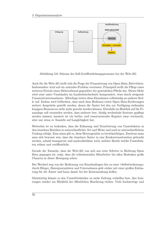 Fraunhofer FOKUS

3 Organisationsanalyse
              Soll-Prozesse
               Umwelt-Web AG
                                                          Veröffentlichung

                                                          berlin.de/umwelt
                  Erfassung         Aufbereitung


                                                              Berichte


                                                        Konnektor + Formular


                                                              Registry




      Abbildung 3.6: Schema des Soll-Veröﬀentlichungsprozesses bei der Web-AG


Auch für die Web-AG stellt sich die Frage der Finanzierung von Open Data-Aktivitäten.
Insbesondere wird auf ein zentrales Problem verwiesen: Prinzipiell stellt die Pﬂege eines
weiteren Portals einen Mehraufwand gegenüber der gesetzlichen Pﬂicht dar. Dieses Mehr
wird zwar unter Umständen im Landesdurchschnitt kompensiert, etwa durch steigende
Umsatzsteuereinnahmen. Allerdings treten diese Einnahmen vollständig an anderer Stel-
le auf. Zudem wird befürchtet, dass nach dem Bedienen erster Open Data-Forderungen
weitere Ansprüche gestellt werden, denen die Ämter bei den zur Verfügung stehenden
knappen Ressourcen nicht mehr gerecht werden können. Ebenfalls im Hinblick auf die Fi-
nanzlage soll vermieden werden, dass mehrere bzw. häuﬁg wechselnde Systeme gepﬂegt
werden müssen; insoweit ist ein berlin- und ressortzentrales Register zwar erwünscht,
aber nur wenn es Aussicht auf Langlebigkeit hat.

Weiterhin ist zu bedenken, dass die Erfassung und Verarbeitung von Umweltdaten in
den einzelnen Bezirken in unterschiedlicher Art und Weise und auch in unterschiedlichem
Umfang erfolgt. Zum einen gilt es, diese Heterogenität zu berücksichtigen. Zweitens muss
man sich bewusst sein, dass die einzelnen Ämter in eine Konkurrenzsituation gebracht
werden, sobald transparent und nachvollziehbar wird, welcher Bezirk welche Umweltda-
ten erfasst und veröﬀentlicht.

Gerade die Tatsache, dass die Web-AG von sich aus erste Schritte in Richtung Open
Data gegangen ist, zeigt, dass die teilnehmenden Mitarbeiter bei allen Bedenken große
Chancen in dieser Bewegung sehen:

Der Wechsel weg von der Bedienung von Einzelanfragen hin zu einer »Selbstbedienung«
durch Bürger, Datenjournalisten und Unternehmen geht einher mit einer großen Entlas-
tung für die Ämter und kann damit bei der Kostensenkung helfen.

Gleichzeitig könnte es den Umweltbehörden zu mehr Geltung verhelfen bzw. ihre Leis-
tungen stärker ins Blickfeld der öﬀentlichen Beachtung rücken. Viele hochwertige und



56
 