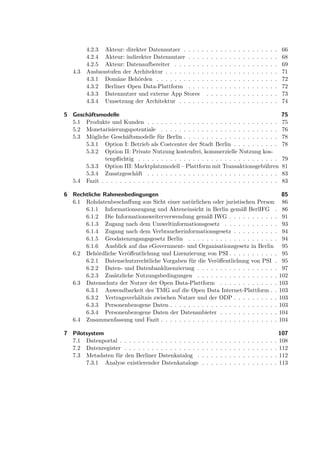 4.2.3 Akteur: direkter Datennutzer . . . .      . .     .   .   .   .   .   .   .   .   .   .   .   .   .   .   .   66
         4.2.4 Akteur: indirekter Datennutzer . . .      . .     .   .   .   .   .   .   .   .   .   .   .   .   .   .   .   68
         4.2.5 Akteur: Datenaufbereiter . . . . . .      . .     .   .   .   .   .   .   .   .   .   .   .   .   .   .   .   69
   4.3   Ausbaustufen der Architektur . . . . . . . .    . .     .   .   .   .   .   .   .   .   .   .   .   .   .   .   .   71
         4.3.1 Domäne Behörden . . . . . . . . . .       . .     .   .   .   .   .   .   .   .   .   .   .   .   .   .   .   72
         4.3.2 Berliner Open Data-Plattform . . .        . .     .   .   .   .   .   .   .   .   .   .   .   .   .   .   .   72
         4.3.3 Datennutzer und externe App Stores          .     .   .   .   .   .   .   .   .   .   .   .   .   .   .   .   73
         4.3.4 Umsetzung der Architektur . . . . .       . .     .   .   .   .   .   .   .   .   .   .   .   .   .   .   .   74

5 Geschäftsmodelle                                                                                                           75
  5.1 Produkte und Kunden . . . . . . . . . . . . . . . . . . . . . . . . . . . . .                                          75
  5.2 Monetarisierungspotentiale . . . . . . . . . . . . . . . . . . . . . . . . . .                                         76
  5.3 Mögliche Geschäftsmodelle für Berlin . . . . . . . . . . . . . . . . . . . . .                                         78
      5.3.1 Option I: Betrieb als Costcenter der Stadt Berlin . . . . . . . . . .                                            78
      5.3.2 Option II: Private Nutzung kostenfrei, kommerzielle Nutzung kos-
              tenpﬂichtig . . . . . . . . . . . . . . . . . . . . . . . . . . . . . . .                                      79
      5.3.3 Option III: Marktplatzmodell – Plattform mit Transaktionsgebühren                                                81
      5.3.4 Zusatzgeschäft . . . . . . . . . . . . . . . . . . . . . . . . . . . . .                                         83
  5.4 Fazit . . . . . . . . . . . . . . . . . . . . . . . . . . . . . . . . . . . . . . .                                    83

6 Rechtliche Rahmenbedingungen                                                                                                85
  6.1 Rohdatenbeschaﬀung aus Sicht einer natürlichen oder juristischen Person                                                 86
      6.1.1 Informationszugang und Akteneinsicht in Berlin gemäß BerlIFG .                                                    86
      6.1.2 Die Informationsweiterverwendung gemäß IWG . . . . . . . . . . .                                                  91
      6.1.3 Zugang nach dem Umweltinformationsgesetz . . . . . . . . . . . .                                                  93
      6.1.4 Zugang nach dem Verbraucherinformationsgesetz . . . . . . . . . .                                                 94
      6.1.5 Geodatenzugangsgesetz Berlin . . . . . . . . . . . . . . . . . . . .                                              94
      6.1.6 Ausblick auf das eGovernment- und Organisationsgesetz in Berlin                                                   95
  6.2 Behördliche Veröﬀentlichung und Lizenzierung von PSI . . . . . . . . . . .                                              95
      6.2.1 Datenschutzrechtliche Vorgaben für die Veröﬀentlichung von PSI .                                                  95
      6.2.2 Daten- und Datenbanklizenzierung . . . . . . . . . . . . . . . . . .                                              97
      6.2.3 Zusätzliche Nutzungsbedingungen . . . . . . . . . . . . . . . . . .                                              102
  6.3 Datenschutz der Nutzer der Open Data-Plattform . . . . . . . . . . . . .                                               103
      6.3.1 Anwendbarkeit des TMG auf die Open Data Internet-Plattform . .                                                   103
      6.3.2 Vertragsverhältnis zwischen Nutzer und der ODP . . . . . . . . . .                                               103
      6.3.3 Personenbezogene Daten . . . . . . . . . . . . . . . . . . . . . . . .                                           103
      6.3.4 Personenbezogene Daten der Datenanbieter . . . . . . . . . . . . .                                               104
  6.4 Zusammenfassung und Fazit . . . . . . . . . . . . . . . . . . . . . . . . . .                                          104

7 Pilotsystem                                                                                                              107
  7.1 Datenportal . . . . . . . . . . . . . . . . . .    .   .   .   .   .   .   .   .   .   .   .   .   .   .   .   .   . 108
  7.2 Datenregister . . . . . . . . . . . . . . . . .    .   .   .   .   .   .   .   .   .   .   .   .   .   .   .   .   . 112
  7.3 Metadaten für den Berliner Datenkatalog .          .   .   .   .   .   .   .   .   .   .   .   .   .   .   .   .   . 112
       7.3.1 Analyse existierender Datenkataloge         .   .   .   .   .   .   .   .   .   .   .   .   .   .   .   .   . 113
 