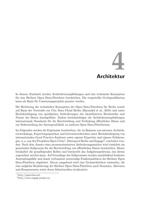 Architektur
                                                                               4
In diesem Abschnitt werden Architekturempfehlungen und eine technische Konzeption
für eine Berliner Open Data-Plattform beschrieben. Die vorgestellte Grobspeziﬁkation
kann als Basis für Umsetzungsprojekte genutzt werden.
Die Herleitung der technischen Konzeption der Open Data-Plattform für Berlin wurde
auf Basis der Vorstudie zur City Data Cloud Berlin (Barnickel et al., 2010) und unter
Berücksichtigung von speziﬁschen Anforderungen der identiﬁzierten Bereitsteller und
Nutzer der Daten durchgeführt. Zudem berücksichtigen die Architekturempfehlungen
internationale Standards für die Bereitstellung und Verlinkung öﬀentlicher Daten und
zur Sicherstellung der Interoperabilität zu anderen Open Data-Plattformen.
Im Folgenden werden die Ergebnisse beschrieben, die im Rahmen von internen Architek-
turworkshops, Expertengesprächen und Literaturrecherchen unter Berücksichtigung von
internationalen Good Practice-Ansätzen sowie eigener Expertise und eigener Erfahrun-
gen, u. a. aus den Projekten Open Cities1 , Datenpool Berlin und Engage2 , erarbeitet wur-
den. Nach dem Ansatz einer prozessorientierten Anforderungsanalyse wird zunächst ein
generischer Sollprozess für die Bereitstellung von öﬀentlichen Daten beschrieben. Dieser
beinhaltet die grundlegenden Rollen und beschreibt das Aufgabenspektrum, das diesen
zugeordnet werden kann. Auf Grundlage des Sollprozesses werden anschließend konkrete
Anwendungsfälle und damit verbundene notwendige Funktionalitäten der Berliner Open
Data-Plattform abgeleitet. Davon ausgehend wird eine Grobarchitektur entworfen, die
eine mögliche Realisierung der Berliner Open Data-Plattform nach Domänen, Akteuren
und Komponenten sowie deren Schnittstellen strukturiert.
 1
     http://opencities.net.
 2
     http://www.engage.project.eu.
 