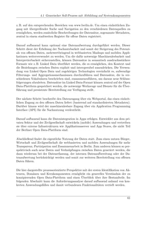 4.1 Generischer Soll-Prozess mit Abbildung auf Systemkomponenten


z. B. auf den entsprechenden Bereichen von www.berlin.de. Um einen einheitlichen Zu-
gang mit übergreifender Suche und Navigation zu den verschiedenen Datenquellen zu
ermöglichen, werden zusätzliche Beschreibungen der Datensätze, sogenannte Metadaten,
zentral in einem stadtweiten Register für oﬀene Daten registriert.

Darauf aufbauend kann optional eine Datenaufwertung durchgeführt werden. Dieser
Schritt dient der Erhöhung der Nachnutzbarkeit und somit der Steigerung des Potenzi-
als von oﬀenen Daten, mehrwertbringend in webbasierten Mashups und mobilen Appli-
kationen weiterverwendet zu werden. Um die dafür notwenige Maschinenlesbarkeit und
Interpretierbarkeit sicherzustellen, können Datensätze in semantisch ausdrucksstärkere
Formate wie z. B. Linked Data überführt werden, die es ermöglichen, den Kontext und
die Beziehungen zwischen Daten explizit und interoperabel auszudrücken. Die Verwen-
dung von Linked Open Data und zugehörigen Technologien vereinfacht es, aufwendige
Filterungs- und Aggregationsmechanismen durchzuführen und Datensätze, die in ver-
schiedenen Vokabularen beschrieben sind, zusammenzuführen, um daraus neue Schluss-
folgerungen abzuleiten. Datensätze im Linked Data-Format können zentral auf der Open
Data-Plattform gespeichert werden, die notwenige Werkzeuge und Dienste für die Über-
führung und persistente Bereitstellung zur Verfügung stellt.

Der nächste Schritt beschreibt den Datenzugang über ein Webportal, das einen einheit-
lichen Zugang zu den oﬀenen Daten liefert (basierend auf standardisierten Metadaten).
Darüber hinaus wird der maschinenlesbare Zugang über ein Application Programming
Interface (API) für die Nachnutzung verdeutlicht.

Darauf aufbauend kann die Datenintegration in Apps erfolgen. Entwickler aus dem pri-
vaten Sektor und der Zivilgesellschaft entwickeln (mobile) Anwendungen und vertreiben
sie über externe Infrastrukturen wie Applikationsserver und App Stores, die nicht Teil
der Berliner Open Data-Plattform sind.

Abschließend ﬁndet die eigentliche Nutzung der Daten statt. Zum einen nutzen Bürger,
Wirtschaft und Zivilgesellschaft die webbasierten und mobilen Anwendungen für mehr
Transparenz, Partizipation und Zusammenarbeit in Berlin. Zum anderen können so per-
spektivisch auch neue Daten und Verknüpfungen zwischen Daten generiert werden, die
dann wiederum bei der Datenerfassung, der internen Datenaufbereitung oder der Da-
tenaufwertung berücksichtigt werden und somit zur weiteren Bereitstellung von oﬀenen
Daten führen.

Die hier dargestellte prozessorientierte Perspektive mit der ersten Identiﬁkation von Ak-
teuren, Domänen und Kernkomponenten ermöglicht ein generelles Verständnis der zu
konzipierenden Open Data-Plattform und einen Überblick über ihre Bestandteile. Im
folgenden Abschnitt kann die Anforderungsanalyse darauf aufbauend anhand von kon-
kreten Anwendungsfällen und damit verbundenen Funktionalitäten vertieft werden.



                                                                                      61
 