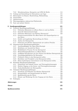 7.3.2 Metadatenschema, Kategorien und APIs für Berlin            .   .   .   .   .   .   .   .   .   114
   7.4    Umfang und Entwicklung bei Datensätzen und Apps . . .            .   .   .   .   .   .   .   .   .   115
   7.5    Datenregister im Einsatz, Handreichung, Rückmeldung . .          .   .   .   .   .   .   .   .   .   116
   7.6    Nutzerzahlen . . . . . . . . . . . . . . . . . . . . . . . . .   .   .   .   .   .   .   .   .   .   116
   7.7    Medienresonanz . . . . . . . . . . . . . . . . . . . . . . . .   .   .   .   .   .   .   .   .   .   118
   7.8    Wartungsaufgaben während des Pilotbetreibs . . . . . . .         .   .   .   .   .   .   .   .   .   118
   7.9    Fazit und nächste Schritte . . . . . . . . . . . . . . . . . .   .   .   .   .   .   .   .   .   .   119

8 Handlungsempfehlungen                                                                  121
  8.1 Politische Handlungsempfehlungen . . . . . . . . . . . . . . . . . . . . . . 122
      8.1.1 Politisches Bekenntnis zu oﬀenen Daten in und aus Berlin . . . . . 122
      8.1.2 Generelle Informationsstrategie . . . . . . . . . . . . . . . . . . . . 122
      8.1.3 Politisches Bekenntnis zum Berliner Datenportal . . . . . . . . . . 123
      8.1.4 Gesamtverantwortlicher für oﬀene Daten und Ansprechpartner zu
              den Daten . . . . . . . . . . . . . . . . . . . . . . . . . . . . . . . . 123
      8.1.5 Stabile und langfristige Bereitstellung der Daten . . . . . . . . . . 123
      8.1.6 Ausbau des Datenportals . . . . . . . . . . . . . . . . . . . . . . . 124
      8.1.7 Föderation des Berliner Datenportals mit anderen Portalen . . . . 124
  8.2 Organisatorische Handlungsempfehlungen . . . . . . . . . . . . . . . . . . 124
      8.2.1 Anschlussfähigkeit der Open Data-Strategie . . . . . . . . . . . . . 124
      8.2.2 Richtlinien zur Auswahl der Daten . . . . . . . . . . . . . . . . . . 125
      8.2.3 Wohldeﬁnierte Prozesse für das Datenportal . . . . . . . . . . . . . 125
      8.2.4 Weiterbildungsmaßnahmen zu oﬀenen Daten . . . . . . . . . . . . 125
      8.2.5 Vielfältige Interaktionen mit den Nutzern des Berliner Datenportals126
      8.2.6 Vorschlagsmöglichkeiten für Datensätze . . . . . . . . . . . . . . . 126
      8.2.7 Publizierte Daten in das Datenportal stellen . . . . . . . . . . . . . 126
      8.2.8 Beschlüsse und Protokolle in das Datenportal stellen . . . . . . . . 127
      8.2.9 Daten landeseigener Unternehmen in das Datenportal stellen . . . 127
  8.3 Rechtliche Handlungsempfehlungen . . . . . . . . . . . . . . . . . . . . . . 127
      8.3.1 Einheitliche und einfache Lizenz- und Nutzungsbestimmungen . . 127
      8.3.2 Direkter Zugang zu den Lizenz- und Nutzungsbestimmungen . . . 128
      8.3.3 Nachvollziehbarkeit der Datenquellen . . . . . . . . . . . . . . . . . 128
  8.4 Technische Handlungsempfehlungen . . . . . . . . . . . . . . . . . . . . . 128
      8.4.1 Standards und Sicherheit des Berliner Datenportals . . . . . . . . 128
      8.4.2 Kompatibilität und Integrierbarkeit der Daten . . . . . . . . . . . 129
      8.4.3 Qualitätssicherung der Daten . . . . . . . . . . . . . . . . . . . . . 129
      8.4.4 Dienste und Werkzeuge für den Umgang mit den Daten . . . . . . 130
  8.5 Stufenplan . . . . . . . . . . . . . . . . . . . . . . . . . . . . . . . . . . . . 130

Abkürzungen                                                                                                    131

Glossar                                                                                                        135

Quellenverzeichnis                                                                                             141
 