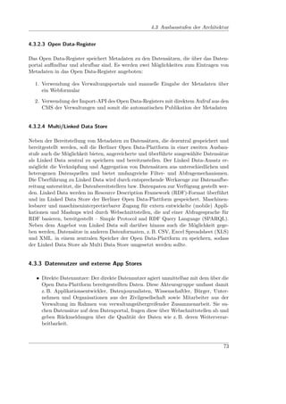 4.3 Ausbaustufen der Architektur


4.3.2.3 Open Data-Register

Das Open Data-Register speichert Metadaten zu den Datensätzen, die über das Daten-
portal auﬃndbar und abrufbar sind. Es werden zwei Möglichkeiten zum Eintragen von
Metadaten in das Open Data-Register angeboten:

  1. Verwendung des Verwaltungsportals und manuelle Eingabe der Metadaten über
     ein Webformular

  2. Verwendung der Import-API des Open Data-Registers mit direktem Aufruf aus den
     CMS der Verwaltungen und somit die automatischen Publikation der Metadaten


4.3.2.4 Multi/Linked Data Store

Neben der Bereitstellung von Metadaten zu Datensätzen, die dezentral gespeichert und
bereitgestellt werden, soll die Berliner Open Data-Plattform in einer zweiten Ausbau-
stufe auch die Möglichkeit bieten, angereicherte und überführte ausgewählte Datensätze
als Linked Data zentral zu speichern und bereitzustellen. Der Linked Data-Ansatz er-
möglicht die Verknüpfung und Aggregation von Datensätzen aus unterschiedlichen und
heterogenen Datenquellen und bietet umfangreiche Filter- und Abfragemechanismen.
Die Überführung zu Linked Data wird durch entsprechende Werkzeuge zur Datenaufbe-
reitung unterstützt, die Datenbereitstellern bzw. Datenpaten zur Verfügung gestellt wer-
den. Linked Data werden im Resource Description Framework (RDF)-Format überführt
und im Linked Data Store der Berliner Open Data-Plattform gespeichert. Maschinen-
lesbarer und maschineninterpretierbarer Zugang für extern entwickelte (mobile) Appli-
kationen und Mashups wird durch Webschnittstellen, die auf einer Abfragesprache für
RDF basieren, bereitgestellt – Simple Protocol and RDF Query Language (SPARQL).
Neben dem Angebot von Linked Data soll darüber hinaus auch die Möglichkeit gege-
ben werden, Datensätze in anderen Datenformaten, z. B. CSV, Excel Spreadsheet (XLS)
und XML. in einem zentralen Speicher der Open Data-Plattform zu speichern, sodass
der Linked Data Store als Multi Data Store umgesetzt werden sollte.


4.3.3 Datennutzer und externe App Stores

   • Direkte Datennutzer: Der direkte Datennutzer agiert unmittelbar mit dem über die
     Open Data-Plattform bereitgestellten Daten. Diese Akteursgruppe umfasst damit
     z. B. Applikationsentwickler, Datenjournalisten, Wissenschaftler, Bürger, Unter-
     nehmen und Organisationen aus der Zivilgesellschaft sowie Mitarbeiter aus der
     Verwaltung im Rahmen von verwaltungsübergreifender Zusammenarbeit. Sie su-
     chen Datensätze auf dem Datenportal, fragen diese über Webschnittstellen ab und
     geben Rückmeldungen über die Qualität der Daten wie z. B. deren Weiterverar-
     beitbarkeit.



                                                                                     73
 