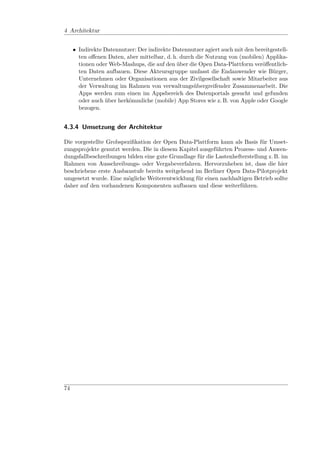 4 Architektur


     • Indirekte Datennutzer: Der indirekte Datennutzer agiert auch mit den bereitgestell-
       ten oﬀenen Daten, aber mittelbar, d. h. durch die Nutzung von (mobilen) Applika-
       tionen oder Web-Mashups, die auf den über die Open Data-Plattform veröﬀentlich-
       ten Daten aufbauen. Diese Akteursgruppe umfasst die Endanwender wie Bürger,
       Unternehmen oder Organisationen aus der Zivilgesellschaft sowie Mitarbeiter aus
       der Verwaltung im Rahmen von verwaltungsübergreifender Zusammenarbeit. Die
       Apps werden zum einen im Appsbereich des Datenportals gesucht und gefunden
       oder auch über herkömmliche (mobile) App Stores wie z. B. von Apple oder Google
       bezogen.


4.3.4 Umsetzung der Architektur

Die vorgestellte Grobspeziﬁkation der Open Data-Plattform kann als Basis für Umset-
zungsprojekte genutzt werden. Die in diesem Kapitel ausgeführten Prozess- und Anwen-
dungsfallbeschreibungen bilden eine gute Grundlage für die Lastenhefterstellung z. B. im
Rahmen von Ausschreibungs- oder Vergabeverfahren. Hervorzuheben ist, dass die hier
beschriebene erste Ausbaustufe bereits weitgehend im Berliner Open Data-Pilotprojekt
umgesetzt wurde. Eine mögliche Weiterentwicklung für einen nachhaltigen Betrieb sollte
daher auf den vorhandenen Komponenten aufbauen und diese weiterführen.




74
 
