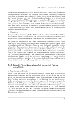 5.3 Mögliche Geschäftsmodelle für Berlin


und Verwaltungen proﬁtieren dabei im Wesentlichen von der Zeitersparnis beim Suchen
und gegebenenfalls Aufbereiten der relevanten Daten. Gerade Unternehmen ermöglicht
eine oﬀene, strukturierte Bereitstellung der Daten, zudem weitere Geschäftsfelder. Das
Ziel einer als Costcenter betriebenen Berliner Open Data-Plattform ist es, diesen Nutzen
mit seinen verbundenen Wohlfahrtsgewinnen zu maximieren. Die Kosten werden daher
vom Land Berlin getragen. Dieses Modell kombiniert eine zentrale Plattform, die (»top-
down«) von der Senatsverwaltung für Wirtschaft, Technologie und Forschung bereitge-
stellt wird, mit der dezentralen (»bottom-up«) Bereitstellung von Daten durch einzelne
Senatsverwaltungen und schränkt daher einzelne Berliner Akteure in ihrer Handlungs-
und Entscheidungsfreiheit ein.
c) Erlösmodell:
Entsprechend der Ausrichtung des Geschäftsmodells als Costcenter wird im Wesentlichen
auf zusätzliche externe Erlöse verzichtet. Als neue Erlösquellen kommen letztlich lediglich
solche aus den Ergänzungsprodukten wie Werbung und Serviceleistungen in Frage.
Der Ansatz der Ausbaustufe 1, der wie ein Verzeichnis der öﬀentlichen Berliner Daten
funktioniert, trägt dazu bei, bereits bestehende Umsätze zu verbessern, da die beste-
henden Erlösmodelle mit öﬀentlichen Daten im Land Berlin nicht angegriﬀen werden,
während der Zugang zu diesen Angeboten verbessert wird. Im Land Berlin könnte die
BerlinOnline Stadtportal GmbH & Co. KG einen Teil ihres Betriebsaufwandes — sofern
politisch gewünscht — über Werbung reﬁnanzieren. Es ist jedoch davon auszugehen,
dass für den Betrieb sowie die Pﬂege und Weiterentwicklung der Plattform zusätzli-
che Finanzmittel benötigt werden. Diese müssten durch das Land Berlin zur Verfügung
gestellt werden. Gleiches gilt für den Betrieb des Datenregisters, der vom ITDZ über-
nommen werden könnte. Aufwände für Leistungen des Datenhostings sind hingegen in
diesem Modell jeweils von den Dateneigentümern zu übernehmen.


5.3.2 Option II: Private Nutzung kostenfrei, kommerzielle Nutzung
      kostenpﬂichtig

a) Ausgestaltung des Modells:
Dieses Modell geht davon aus, dass private Nutzer die Berliner Open Data-Plattform
kostenl os nutzen können, während kommerzielle Nutzer für den Service bzw. für die
Lizenz zur Datennutzung zahlen müssen. Damit dieses Modell für die Berliner Open
Data-Plattform angewendet werden kann, ist eine Einigung mit den datenbereitstel-
lenden Verwaltungen erforderlich. Die Anforderungen sowohl an den Ausbaugrad der
Plattform (z. B. Zahlungsprozesse und Zahlungskomponenten) als auch an die organisa-
torischen Abstimmungen sind damit höher als in der ersten beschriebenen Option. Auch
in diesem Modell könnte die BerlinOnline Stadtportal GmbH & Co. KG als Betreiber
des Portals auftreten und das ITDZ Leistungen zum Betrieb des Datenregisters und
eventueller Abrechnungskomponenten sowie zusätzliche Dienstleistungen im Bereich des
Datenhostings anbieten.



                                                                                        79
 