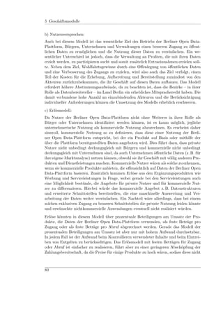 5 Geschäftsmodelle


b) Nutzenversprechen:
Auch bei diesem Modell ist das wesentliche Ziel des Betriebs der Berliner Open Data-
Plattform, Bürgern, Unternehmen und Verwaltungen einen besseren Zugang zu öﬀent-
lichen Daten zu ermöglichen und die Nutzung dieser Daten zu vereinfachen. Ein we-
sentlicher Unterschied ist jedoch, dass die Verwaltung an Proﬁten, die mit ihren Daten
erzielt werden, zu partizipieren sucht und somit zusätzlich Extraeinnahmen erzielen soll-
te. Neben dem Ziel, Wohlfahrtsgewinne durch eine Oﬀenlegung von öﬀentlichen Daten
und eine Verbesserung des Zugangs zu erzielen, wird also auch das Ziel verfolgt, einen
Teil der Kosten für die Erhebung, Aufbereitung und Bereitstellung zumindest von den
Akteuren zurückzubekommen, die ihr Geschäft auf diesen Daten aufbauen. Das Modell
erfordert höhere Abstimmungsaufwände, da zu beachten ist, dass die Bezirke – in ihrer
Rolle als Datenbereitsteller – im Land Berlin ein erhebliches Mitspracherecht haben. Die
damit verbundene hohe Anzahl an einzubindenden Akteuren und die Berücksichtigung
individueller Anforderungen können die Umsetzung des Modells erheblich erschweren.
c) Erlösmodell:
Da Nutzer der Berliner Open Data-Plattform nicht ohne Weiteres in ihrer Rolle als
Bürger oder Unternehmen identiﬁziert werden können, ist es kaum möglich, jegliche
unternehmerische Nutzung als kommerzielle Nutzung abzurechnen. Es erscheint daher
sinnvoll, kommerzielle Nutzung so zu deﬁnieren, dass diese einer Nutzung der Berli-
ner Open Data-Plattform entspricht, bei der ein Produkt auf Basis oder mithilfe der
über die Plattform bereitgestellten Daten angeboten wird. Dies führt dazu, dass private
Nutzer nicht unbedingt deckungsgleich mit Bürgern und kommerzielle nicht unbedingt
deckungsgleich mit Unternehmen sind, da auch Unternehmen öﬀentliche Daten (z. B. für
ihre eigene Marktanalyse) nutzen können, obwohl sie ihr Geschäft mit völlig anderen Pro-
dukten und Dienstleistungen machen. Kommerzielle Nutzer wären als solche zu erkennen,
wenn sie kommerzielle Produkte anbieten, die oﬀensichtlich auf Daten der Berliner Open
Data-Plattform basieren. Zusätzlich kommen Erlöse aus den Ergänzungsprodukten wie
Werbung und Serviceleistungen in Frage, wobei gerade bei den Serviceleistungen auch
eine Möglichkeit bestünde, die Angebote für private Nutzer und für kommerzielle Nut-
zer zu diﬀerenzieren. Hierbei würde das kommerzielle Angebot z. B. Datenstrukturen
und erweiterte Schnittstellen bereitstellen, die eine maschinelle Auswertung und Ver-
arbeitung der Daten weiter vereinfachen. Ein Nachteil wäre allerdings, dass bei einem
solchen exklusiven Zugang zu besseren Schnittstellen die private Nutzung leiden könnte
und erwünschte nichtkommerzielle Anwendungen eventuell nicht realisiert würden.
Erlöse könnten in diesem Modell über prozentuale Beteiligungen am Umsatz der Pro-
dukte, die Daten der Berliner Open Data-Plattform verwenden, als feste Beträge pro
Zugang oder als feste Beträge pro Abruf abgerechnet werden. Gerade das Modell der
prozentualen Beteiligungen am Umsatz ist aber nur mit hohem Aufwand durchsetzbar.
In jedem Fall ist der Aufwand beim Kontrollieren verwendeter Inhalte und beim Eintrei-
ben von Entgelten zu berücksichtigen. Das Erlösmodell mit festen Beträgen für Zugang
oder Abruf ist einfacher zu realisieren, führt aber zu einer geringeren Abschöpfung der
Zahlungsbereitschaft, da die Preise für einige Produkte zu hoch wären, sodass diese nicht



80
 