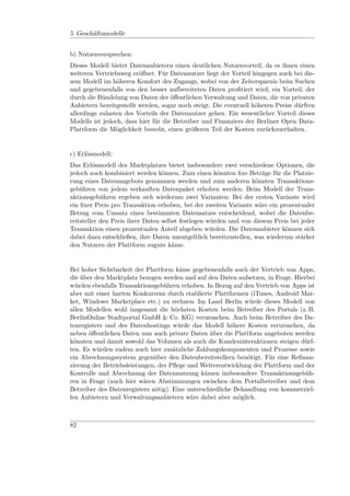 5 Geschäftsmodelle


b) Nutzenversprechen:
Dieses Modell bietet Datenanbietern einen deutlichen Nutzenvorteil, da es ihnen einen
weiteren Vertriebsweg eröﬀnet. Für Datennutzer liegt der Vorteil hingegen auch bei die-
sem Modell im höheren Komfort des Zugangs, wobei von der Zeitersparnis beim Suchen
und gegebenenfalls von den besser aufbereiteten Daten proﬁtiert wird; ein Vorteil, der
durch die Bündelung von Daten der öﬀentlichen Verwaltung und Daten, die von privaten
Anbietern bereitgestellt werden, sogar noch steigt. Die eventuell höheren Preise dürften
allerdings zulasten des Vorteils der Datennutzer gehen. Ein wesentlicher Vorteil dieses
Modells ist jedoch, dass hier für die Betreiber und Finanziers der Berliner Open Data-
Plattform die Möglichkeit besteht, einen größeren Teil der Kosten zurückzuerhalten.


c) Erlösmodell:
Das Erlösmodell des Marktplatzes bietet insbesondere zwei verschiedene Optionen, die
jedoch auch kombiniert werden können. Zum einen könnten ﬁxe Beträge für die Platzie-
rung eines Datenangebots genommen werden und zum anderen könnten Transaktions-
gebühren von jedem verkauften Datenpaket erhoben werden. Beim Modell der Trans-
aktionsgebühren ergeben sich wiederum zwei Varianten: Bei der ersten Variante wird
ein ﬁxer Preis pro Transaktion erhoben, bei der zweiten Variante wäre ein prozentualer
Betrag vom Umsatz eines bestimmten Datensatzes entscheidend, wobei die Datenbe-
reitsteller den Preis ihrer Daten selbst festlegen würden und von diesem Preis bei jeder
Transaktion einen prozentualen Anteil abgeben würden. Die Datenanbieter können sich
dabei dazu entschließen, ihre Daten unentgeltlich bereitzustellen, was wiederum stärker
den Nutzern der Plattform zugute käme.


Bei hoher Sichtbarkeit der Plattform käme gegebenenfalls auch der Vertrieb von Apps,
die über den Marktplatz bezogen werden und auf den Daten aufsetzen, in Frage. Hierbei
würden ebenfalls Transaktionsgebühren erhoben. In Bezug auf den Vertrieb von Apps ist
aber mit einer harten Konkurrenz durch etablierte Plattformen (iTunes, Android Mar-
ket, Windows Marketplace etc.) zu rechnen. Im Land Berlin würde dieses Modell von
allen Modellen wohl insgesamt die höchsten Kosten beim Betreiber des Portals (z. B.
BerlinOnline Stadtportal GmbH & Co. KG) verursachen. Auch beim Betreiber des Da-
tenregisters und des Datenhostings würde das Modell höhere Kosten verursachen, da
neben öﬀentlichen Daten nun auch private Daten über die Plattform angeboten werden
könnten und damit sowohl das Volumen als auch die Kundeninteraktionen steigen dürf-
ten. Es würden zudem auch hier zusätzliche Zahlungskomponenten und Prozesse sowie
ein Abrechnungssystem gegenüber den Datenbereitstellern benötigt. Für eine Reﬁnan-
zierung der Betriebsleistungen, der Pﬂege und Weiterentwicklung der Plattform und der
Kontrolle und Abrechnung der Datennutzung kämen insbesondere Transaktionsgebüh-
ren in Frage (auch hier wären Abstimmungen zwischen dem Portalbetreiber und dem
Betreiber des Datenregisters nötig). Eine unterschiedliche Behandlung von kommerziel-
len Anbietern und Verwaltungsanbietern wäre dabei aber möglich.



82
 