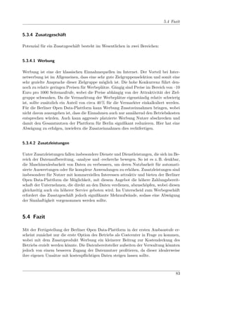 5.4 Fazit


5.3.4 Zusatzgeschäft

Potenzial für ein Zusatzgeschäft besteht im Wesentlichen in zwei Bereichen:


5.3.4.1 Werbung

Werbung ist eine der klassischen Einnahmequellen im Internet. Der Vorteil bei Inter-
netwerbung ist im Allgemeinen, dass eine sehr gute Zielgruppenselektion und somit eine
sehr gezielte Ansprache dieser Zielgruppe möglich ist. Die hohe Konkurrenz führt den-
noch zu relativ geringen Preisen für Werbeplätze. Gängig sind Preise im Bereich von –10
Euro pro 1000 Seitenaufrufe, wobei die Preise abhängig von der Attraktivität der Ziel-
gruppe schwanken. Da die Vermarktung der Werbeplätze eigenständig relativ schwierig
ist, sollte zusätzlich ein Anteil von circa 40 % für die Vermarkter einkalkuliert werden.
Für die Berliner Open Data-Plattform kann Werbung Zusatzeinnahmen bringen, wobei
nicht davon auszugehen ist, dass die Einnahmen auch nur annähernd den Betriebskosten
entsprechen würden. Auch kann aggressiv platzierte Werbung Nutzer abschrecken und
damit den Gesamtnutzen der Plattform für Berlin signiﬁkant reduzieren. Hier hat eine
Abwägung zu erfolgen, inwiefern die Zusatzeinnahmen dies rechtfertigen.


5.3.4.2 Zusatzleistungen

Unter Zusatzleistungen fallen insbesondere Dienste und Dienstleistungen, die sich im Be-
reich der Datenaufbereitung, -analyse und -recherche bewegen. So ist es z. B. denkbar,
die Maschinenlesbarkeit von Daten zu verbessern, um deren Nutzbarkeit für automati-
sierte Auswertungen oder für komplexe Anwendungen zu erhöhen. Zusatzleistungen sind
insbesondere für Nutzer mit kommerziellen Interessen attraktiv und bieten der Berliner
Open Data-Plattform die Möglichkeit, mit diesem Angebot die höhere Zahlungsbereit-
schaft der Unternehmen, die direkt an den Daten verdienen, abzuschöpfen, wobei diesen
gleichzeitig auch ein höherer Service geboten wird. Im Unterscheid zum Werbegeschäft
erfordert das Zusatzgeschäft jedoch signiﬁkante Mehraufwände, sodass eine Abwägung
der Sinnhaftigkeit vorgenommen werden sollte.



5.4 Fazit

Mit der Fertigstellung der Berliner Open Data-Plattform in der ersten Ausbaustufe er-
scheint zunächst nur die erste Option des Betriebs als Costcenter in Frage zu kommen,
wobei mit dem Zusatzprodukt Werbung ein kleinerer Beitrag zur Kostendeckung des
Betriebs erzielt werden könnte. Die Datenbereitsteller aufseiten der Verwaltung könnten
jedoch von einem besseren Zugang der Datennutzer proﬁtieren, da dieser idealerweise
ihre eigenen Umsätze mit kostenpﬂichtigen Daten steigen lassen sollte.



                                                                                      83
 