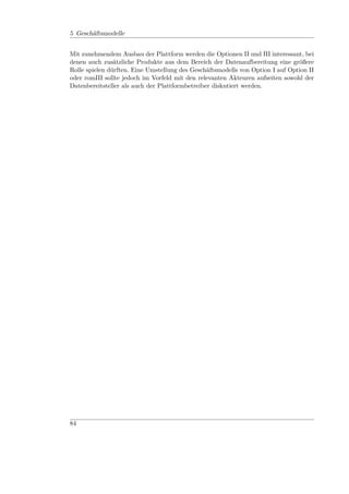 5 Geschäftsmodelle


Mit zunehmendem Ausbau der Plattform werden die Optionen II und III interessant, bei
denen auch zusätzliche Produkte aus dem Bereich der Datenaufbereitung eine größere
Rolle spielen dürften. Eine Umstellung des Geschäftsmodells von Option I auf Option II
oder romIII sollte jedoch im Vorfeld mit den relevanten Akteuren aufseiten sowohl der
Datenbereitsteller als auch der Plattformbetreiber diskutiert werden.




84
 