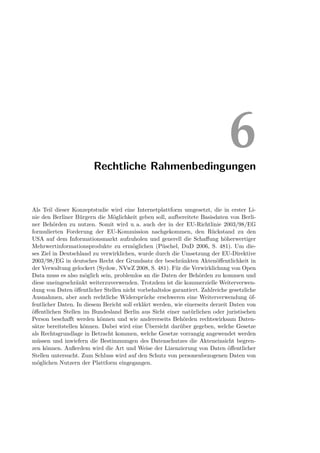 Rechtliche Rahmenbedingungen
                                                                              6
Als Teil dieser Konzeptstudie wird eine Internetplattform umgesetzt, die in erster Li-
nie den Berliner Bürgern die Möglichkeit geben soll, aufbereitete Basisdaten von Berli-
ner Behörden zu nutzen. Somit wird u. a. auch der in der EU-Richtlinie 2003/98/EG
formulierten Forderung der EU-Kommission nachgekommen, den Rückstand zu den
USA auf dem Informationsmarkt aufzuholen und generell die Schaﬀung höherwertiger
Mehrwertinformationsprodukte zu ermöglichen (Püschel, DuD 2006, S. 481). Um die-
ses Ziel in Deutschland zu verwirklichen, wurde durch die Umsetzung der EU-Direktive
2003/98/EG in deutsches Recht der Grundsatz der beschränkten Aktenöﬀentlichkeit in
der Verwaltung gelockert (Sydow, NVwZ 2008, S. 481). Für die Verwirklichung von Open
Data muss es also möglich sein, problemlos an die Daten der Behörden zu kommen und
diese uneingeschränkt weiterzuverwenden. Trotzdem ist die kommerzielle Weiterverwen-
dung von Daten öﬀentlicher Stellen nicht vorbehaltslos garantiert. Zahlreiche gesetzliche
Ausnahmen, aber auch rechtliche Widersprüche erschweren eine Weiterverwendung öf-
fentlicher Daten. In diesem Bericht soll erklärt werden, wie einerseits derzeit Daten von
öﬀentlichen Stellen im Bundesland Berlin aus Sicht einer natürlichen oder juristischen
Person beschaﬀt werden können und wie andererseits Behörden rechtswirksam Daten-
sätze bereitstellen können. Dabei wird eine Übersicht darüber gegeben, welche Gesetze
als Rechtsgrundlage in Betracht kommen, welche Gesetze vorrangig angewendet werden
müssen und inwiefern die Bestimmungen des Datenschutzes die Akteneinsicht begren-
zen können. Außerdem wird die Art und Weise der Lizenzierung von Daten öﬀentlicher
Stellen untersucht. Zum Schluss wird auf den Schutz von personenbezogenen Daten von
möglichen Nutzern der Plattform eingegangen.
 