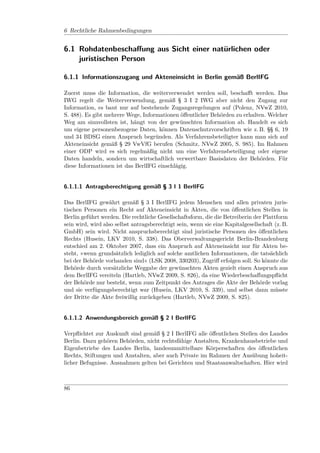 6 Rechtliche Rahmenbedingungen


6.1 Rohdatenbeschaﬀung aus Sicht einer natürlichen oder
    juristischen Person

6.1.1 Informationszugang und Akteneinsicht in Berlin gemäß BerlIFG

Zuerst muss die Information, die weiterverwendet werden soll, beschaﬀt werden. Das
IWG regelt die Weiterverwendung, gemäß § 3 I 2 IWG aber nicht den Zugang zur
Information, es baut nur auf bestehende Zugangsregelungen auf (Polenz, NVwZ 2010,
S. 488). Es gibt mehrere Wege, Informationen öﬀentlicher Behörden zu erhalten. Welcher
Weg am sinnvollsten ist, hängt von der gewünschten Information ab. Handelt es sich
um eigene personenbezogene Daten, können Datenschutzvorschriften wie z. B. §§ 6, 19
und 34 BDSG einen Anspruch begründen. Als Verfahrensbeteiligter kann man sich auf
Akteneinsicht gemäß § 29 VwVfG berufen (Schmitz, NVwZ 2005, S. 985). Im Rahmen
einer ODP wird es sich regelmäßig nicht um eine Verfahrensbeteiligung oder eigene
Daten handeln, sondern um wirtschaftlich verwertbare Basisdaten der Behörden. Für
diese Informationen ist das BerlIFG einschlägig.


6.1.1.1 Antragsberechtigung gemäß § 3 I 1 BerlIFG

Das BerlIFG gewährt gemäß § 3 I BerlIFG jedem Menschen und allen privaten juris-
tischen Personen ein Recht auf Akteneinsicht in Akten, die von öﬀentlichen Stellen in
Berlin geführt werden. Die rechtliche Gesellschaftsform, die die Betreiberin der Plattform
sein wird, wird also selbst antragsberechtigt sein, wenn sie eine Kapitalgesellschaft (z. B.
GmbH) sein wird. Nicht anspruchsberechtigt sind juristische Personen des öﬀentlichen
Rechts (Husein, LKV 2010, S. 338). Das Oberverwaltungsgericht Berlin-Brandenburg
entschied am 2. Oktober 2007, dass ein Anspruch auf Akteneinsicht nur für Akten be-
steht, »wenn grundsätzlich lediglich auf solche amtlichen Informationen, die tatsächlich
bei der Behörde vorhanden sind« (LSK 2008, 330203), Zugriﬀ erfolgen soll. So könnte die
Behörde durch vorsätzliche Weggabe der gewünschten Akten gezielt einen Anspruch aus
dem BerlIFG vereiteln (Hartleb, NVwZ 2009, S. 826), da eine Wiederbeschaﬀungspﬂicht
der Behörde nur besteht, wenn zum Zeitpunkt des Antrages die Akte der Behörde vorlag
und sie verfügungsberechtigt war (Husein, LKV 2010, S. 339), und selbst dann müsste
der Dritte die Akte freiwillig zurückgeben (Hartleb, NVwZ 2009, S. 825).


6.1.1.2 Anwendungsbereich gemäß § 2 I BerlIFG

Verpﬂichtet zur Auskunft sind gemäß § 2 I BerlIFG alle öﬀentlichen Stellen des Landes
Berlin. Dazu gehören Behörden, nicht rechtsfähige Anstalten, Krankenhausbetriebe und
Eigenbetriebe des Landes Berlin, landesunmittelbare Körperschaften des öﬀentlichen
Rechts, Stiftungen und Anstalten, aber auch Private im Rahmen der Ausübung hoheit-
licher Befugnisse. Ausnahmen gelten bei Gerichten und Staatsanwaltschaften. Hier wird



86
 