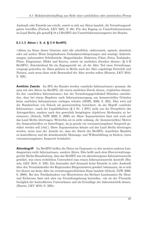 6.1 Rohdatenbeschaﬀung aus Sicht einer natürlichen oder juristischen Person


Auskunft oder Einsicht nur erteilt, soweit es sich um Akten handelt, die Verwaltungsauf-
gaben betreﬀen (Partsch, LKV 2001, S. 98). Für den Zugang zu Umweltinformationen
im Land Berlin gilt gemäß § 18 a I BerlIFG das Umweltinformationsgesetz des Bundes.


6.1.1.3 Akten i. S. d. § 3 II BerlIFG

»Akten im Sinne dieses Gesetzes sind alle schriftlich, elektronisch, optisch, akustisch
oder auf andere Weise festgehaltenen Gedankenverkörperungen und sonstige Aufzeich-
nungen, insbesondere Schriftstücke, Magnetbänder, Disketten, Filme, Fotos, Tonbänder,
Pläne, Diagramme, Bilder und Karten, soweit sie amtlichen Zwecken dienen« (§ 3 II
BerlIFG). Entscheidend für ein Zugangsrecht ist, ob die Akte Teil eines Verwaltungs-
vorgangs geworden ist. Dazu gehören in Berlin auch der Akte zugehörige Entwürfe und
Notizen, auch wenn diese nicht Bestandteil der Akte werden sollen (Hussein, LKV 2010,
S. 339).


Amtliche Zwecke Im IFG des Bundes werden »amtliche Informationen« genannt, die
man mit den Akten im BerlIFG, die einem amtlichen Zweck dienen, vergleichen könnte.
Zu den »amtlichen Informationen« hat der Verwaltungsgerichtshof München entschie-
den, dass bei einem Begehren nach Informationszugang aus kommerziellen Gründen
keine amtlichen Informationen vorliegen würden (MMR, 2009, S. 292). Dies wird auf
der Bundesebene von Schoch als gesetzeswidrig bezeichnet, da der Begriﬀ »amtliche
Information« »nach der Legaldeﬁnition (§ 2 Nr. 1 IFG) nicht aus der Perspektive des
Antragstellers, sondern nach den gesetzlich festgelegten objektiven Merkmalen zu be-
stimmen« (Schoch, NJW 2009, S. 2990) sei. Diese Argumentation lässt sich auch auf
das Land Berlin übertragen. Weiterhin sei es nicht zulässig, die (kommerziellen) Motive
des Anspruchstellers zu hinterfragen, da ja gerade ein voraussetzungsloser Anspruch ge-
währt werden soll (ebd.). Diese Argumentation könnte auf das Land Berlin übertragen
werden, wenn man der Ansicht ist, dass der Zweck des BerlIFG, staatliches Handeln
zu kontrollieren und die demokratische Meinungs- und Willensbildung zu fördern, einen
voraussetzungslosen Anspruch beinhaltet.


Aktenbegriﬀ Im BerlIFG heißen die Daten im Gegensatz zu den meisten anderen Lan-
desgesetzen nicht Informationen, sondern Akten. Dies heißt nach dem Oberverwaltungs-
gericht Berlin-Brandenburg, dass das BerlIFG nur ein aktenbezogenes Informationsrecht
gewährt, was einen rechtlichen Unterschied zum reinen Informationsrecht darstellt (Hu-
sein, LKV 2010, S. 339). Ein Journalist darf demnach keine Einsicht in oder Auskunft
über den Terminkalender des Regierenden Bürgermeisters gewährt bekommen, da es sich
bei diesem um keine Akte im verwaltungsrechtlichem Sinne handele (Schoch, NJW 2009,
S. 2989). Bei den Tischkalendern von Mitarbeitern des Berliner Landesamtes für Mess-
und Eichwesen lässt sich aber ein Verwaltungsbezug herstellen, »da sie der Übersicht
bezüglich der kontrollierten Unternehmen und als Grundlage der Jahresstatistik dienen.
(Husein, LKV 2010, S. 339)«



                                                                                     87
 