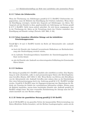 6.1 Rohdatenbeschaﬀung aus Sicht einer natürlichen oder juristischen Person


6.1.1.7 Schutz des Urheberrechts

Wenn der Überlassung von Ablichtungen gemäß § 13 V 2 BerlIFG Urheberrechte ent-
gegenstehen, muss die Behörde eine Einwilligung des Urhebers einfordern. Wenn dieser
die Einwilligung verweigert, besteht kein Anspruch auf Ablichtungen von Akten. Der
Anspruch auf eine Einsicht in diese, gegebenenfalls mit Anfertigung von Notizen gemäß
§ 13 V 4 BerlIFG, bleibt davon jedoch unberührt. Es wird davon ausgegangen, dass
in der Überlassung der Akten an die Verwaltung durch den Urheber zumindest eine
Einwilligung auf Einsicht vorliegt (Partsch, LKV 2001, S. 98).


6.1.1.8 Schutz besonderer öﬀentlicher Belange und des behördlichen
        Entscheidungsprozesses

Gemäß §§ 9, 10 und 11 BerlIFG besteht ein Recht auf Akteneinsicht oder -auskunft
nicht, wenn

   • durch die Einsicht oder Auskunft bevorstehende Maßnahmen zur Rechtsdurchset-
     zung oder Strafverfolgung vereitelt würden,

   • ein laufendes Verwaltungsverfahren hinsichtlich der Entscheidungsgründe beein-
     ﬂusst werden könnte

   • oder die Einsicht oder Auskunft zur schwerwiegenden Gefährdung des Gemeinwohls
     führen könnte.


6.1.1.9 Verfahren

Der Antrag ist gemäß § 13 I 1 BerlIFG mündlich oder schriftlich zu stellen. Eine Begrün-
dung ist nicht erforderlich, außer es sind personenbezogene Daten oder Betriebsgeheim-
nisse betroﬀen (Husein, LKV 2010, S. 342). Wenn Rechte von Dritten oder Betroﬀenen
von der Akteneinsicht oder Auskunft betroﬀen sind, müssen diese an der Entscheidung
über einen Informationszugang durch eine Anhörung gemäß § 14 II 1 BerlIFG beteiligt
werden. Gemäß § 15 BerlIFG muss bei Zugangsverweigerung eine Begründung der Be-
hörde mit Nennung der Inhalte der vorenthaltenen Information erfolgen. Ebenso muss
die Behörde begründen, warum keine beschränkte Einsicht oder Auskunft gemäß § 12
BerlIFG erfolgen kann. Bei einer eventuellen Zurückweisung des Antrags muss der Be-
scheid innerhalb von zwei Wochen erfolgen.


6.1.1.10 Verbot der gewerblichen Nutzung gemäß § 13 VII BerlIFG

In § 13 VII BerlIFG ist ein generelles Verbot der kommerziellen Weiterverwendung von
Daten öﬀentlicher Stellen formuliert, weil der Berliner Landesgesetzgeber, anders als die



                                                                                      89
 
