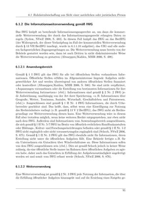 6.1 Rohdatenbeschaﬀung aus Sicht einer natürlichen oder juristischen Person


6.1.2 Die Informationsweiterverwendung gemäß IWG

Das IWG knüpft an bestehende Informationszugangsrechte an, um dann die kommer-
zielle Weiterverwendung der durch das Informationszugangsrecht erlangten Daten zu
regeln (Sydow, NVwZ 2008, S. 483). In diesem Fall knüpft das IWG an das BerlIFG
(der Widerspruch, der dieser Verknüpfung im Fall der kommerziellen Weiterverwendung
durch § 13 VII BerlIFG inneliegt, wurde in 6.1.1.10 aufgelöst), das UIG und alle ande-
ren fachgesetzlichen Zugangsregelungen an. Die Weiterverwendung muss bereits von der
Behörde gestattet worden sein, dann ist auch Dritten in nicht diskriminierender Weise
die Weiterverwendung zu gestatten (Altmeppen/Kahlen, MMR 2006, S. 498).


6.1.2.1 Anwendungsbereich

Gemäß § 1 I IWG gilt das IWG für alle bei öﬀentlichen Stellen vorhandenen Infor-
mationen. Öﬀentliche Stellen erfüllen im Allgemeininteresse liegende Aufgaben nicht-
gewerblicher Art und werden überwiegend von anderen öﬀentlichen Stellen ﬁnanziert
oder kontrolliert (Altmeppen/Kahlen, MMR 2006, S. 500). Sie sind nicht verpﬂichtet,
»Anpassungen vorzunehmen oder die Erstellung von bestimmten Informationen für ihre
Weiterverwendung fortzusetzen« (ebd.). Informationen sind gemäß § 2 Nr. 2 IWG je-
de Aufzeichnung, unabhängig von der Art ihrer Speicherung, »z. B. Informationen über
Geograﬁe, Wetter, Tourismus, Soziales, Wirtschaft, Geschäftsleben und Patentwesen.
(ebd.)« Ausgeschlossen sind gemäß § 1 II Nr. 4 IWG Informationen, die durch Urhe-
berrechte geschützt sind. Das heißt, dass, selbst wenn eine Einwilligung zur Nutzung
des Rechteinhabers vorliegt (z. B. gemäß § 13 V 2 BerlIFG), das IWG nicht als Rechts-
grundlage zur Weiterverwendung dienen kann. Eine Weiterverwendung wäre in diesem
Fall aber trotzdem möglich, wenn keine weiteren Rechte entgegenstehen, nur eben nicht
nach dem IWG. Außerdem sind Informationen vom Anwendungsbereich ausgeschlossen,
die sich gemäß § 1 II Nr. 5-7 IWG im Besitz von öﬀentlich-rechtlichen Rundfunkanstalten
oder Bildungs-, Kultur- und Forschungseinrichtungen beﬁnden oder gemäß § 1 II Nr. 1-2
IWG nicht zugänglich oder nicht voraussetzungslos zugänglich sind (Schoch, NVwZ 2006,
S. 875). Gemäß § 1 II Nr. 3 IWG gilt das IWG ebenfalls nicht für Informationen, deren
Erstellung nicht unter die öﬀentlichen Aufgaben fällt. Eine Behörde fertigte z. B. für
ein Unternehmen ein Gutachten über Windverhältnisse an. Diese Informationen sollen
von dem IWG ausgeschlossen sein (ebd.). Dies sei gemäß Schoch jedoch in keiner Weise
zulässig, da eine öﬀentliche Stelle immer im Rahmen ihrer öﬀentlichen Aufgaben zu agie-
ren habe, daher auch das Gutachten in Erfüllung der Aufgabenzuständigkeit angefertigt
worden sei und somit vom IWG erfasst werde (Schoch, NVwZ 2006, S. 876).


6.1.2.2 Weiterverwendung

Eine Weiterverwendung ist gemäß § 2 Nr. 3 IWG jede Nutzung der Information, die über
die Erfüllung öﬀentlicher Aufgaben hinausgeht und auf die Erzielung eines Entgelts ge-



                                                                                    91
 