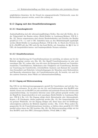 6.1 Rohdatenbeschaﬀung aus Sicht einer natürlichen oder juristischen Person


möglichkeiten hinweisen. Ist der Grund ein entgegenstehendes Urheberrecht, muss der
Rechteinhaber genannt werden, soweit dies zulässig ist.


6.1.3 Zugang nach dem Umweltinformationsgesetz

6.1.3.1 Anwendungsbereich

Auskunftspﬂichtig sind alle informationspﬂichtigen Stellen. Das sind alle Stellen, die in
der Trägerschaft des Bundes stehen (Reidt/Schiller in: Landmann/Rohmer, UIG § 1,
Rn. 19). Davon ausgenommen sind oberste Bundesbehörden und Gerichte des Bundes
gemäß § 2 I Nr. 1 a und b UIG. Inhaltlich kann an den Behördenbegriﬀ angeknüpft
werden (Reidt/Schiller in: Landmann/Rohmer, UIG § 2, Rn. 4). Durch den Verweis des
§ 18 a BerlIFG gilt das UIG auch für das Land Berlin, mit Ausnahme der §§ 11 bis 14
UIG, die hauptsächlich kosten- und bundesspeziﬁsche Normen enthalten.


6.1.3.2 Umweltinformationen

Die Art der Speicherung der Umweltinformationen ist unwichtig, sie müssen nur bei der
Behörde abgelegt worden sein (Rn. 32). Der Begriﬀ Umweltinformation ist sehr weit
auszulegen (Rn. 31), sodass alles, was sich unter die Kategorien Zustand von Umweltbe-
standteilen, Umweltfaktoren, Maßnahmen oder Tätigkeiten mit Umweltbezug, Berichte
zur Umsetzung des Umweltrechts, wirtschaftliche Analysen und Zustand der menschli-
chen Gesundheit und Sicherheit, Lebensbedingungen der Menschen sowie Kulturstätten
und Bauwerke subsumieren lässt, als Umweltinformation gilt. Es besteht, wie auch bei
den anderen Gesetzen, keine Pﬂicht zur Informationsbeschaﬀung.


6.1.3.3 Zugang und Weiterverwendung

Das UIG ist ein Informationszugangsgesetz speziell für Umweltdaten und soll den Um-
weltschutz verbessern. Es ist aber von der Art und Funktionsweise dem BerlIFG sehr
ähnlich. Genau wie im BerlIFG ist jede natürliche und juristische Person des Privatrechts
anspruchsberechtigt, ein besonderes Interesse muss nicht geltend gemacht werden und
der Begriﬀ des Anspruchsstellers ist weit auszulegen (Reidt/Schiller in: Landmann/Roh-
mer, UIG § 3, Rn. 4-5). Der Zugang erfolgt durch Akteneinsicht oder Aktenauskunft,
Kopien, z. B. Fotokopien, dürfen angefertigt werden (Rn. 13). Der Anspruchssteller hat
ein gewisses Wahlrecht, wie der Zugang erfolgen soll, dieser kann aber bei Erfüllungs-
schwierigkeiten aufseiten der Behörde abgelehnt werden (Rn. 15-21). Wenn andere Zu-
gangsrechte für die Umweltinformationen bestehen, so bleiben diese gemäß § 3 I 2 UIG
parallel neben denen des UIG bestehen (Rn. 29). Die Weiterverwendung erfolgt wie bei
dem BerlIFG nach dem IWG (Altmeppen/Kahlen, NVwZ 2006, S. 500)



                                                                                      93
 