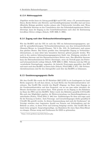 6 Rechtliche Rahmenbedingungen


6.1.3.4 Ablehnungsgründe

Abgelehnt werden kann ein Antrag gemäß §§ 8 und 9 UIG, wenn z. B. personenbezogene
Daten, Rechte Dritter oder Betriebs- und Geschäftsgeheimnisse betroﬀen sind und wenn
öﬀentliche Belange geschützt werden müssen oder Urheberrechte betroﬀen sind. Wenn
das öﬀentliche Interesse an den Umweltdaten aber das Geheimhaltungsinteresse Dritter
überwiegt, kann der Zugang zu den Umweltinformationen auch ohne die Zustimmung
betroﬀener Dritter erfolgen (Schoch, NJW 2009, S. 2992).


6.1.4 Zugang nach dem Verbraucherinformationsgesetz

Wie das BerlIFG und das UIG ist auch das VIG ein Informationszugangsgesetz, spe-
ziell für gesundheitsbezogene Verbraucherinformationen aus dem Lebensmittelbereich
(Domeier/Werner in: Leupold/Glossner, Teil 8, Rn. 219). Es funktioniert nach genau
dem gleichen Muster. Das Gesetz gewährt dem Antragsteller Zugang zu Verbraucher-
informationen, es muss dabei kein besonderes Interesse geltend gemacht werden. Wie
auch in den anderen Informationszugangsgesetzen ﬁndet eine Abwägung zwischen öf-
fentlichem Interesse und den Datenschutzrechten Dritter statt. Das öﬀentliche Interesse
kann das Datenschutzinteresse Dritter überwiegen, wenn ein Verstoß gegen das Futter-
und Lebensmittelrecht vorliegt (Schoch, NJW 2009, S. 2992). Teilweise wird das VIG als
»symbolische Gesetzgebung« angesehen, die keinerlei Neuerungen gegenüber dem IFG
und somit auch dem BerlIFG zu bieten habe (Schoch, NVwZ 2006, S. 877). Alle Verbrau-
cherinformationen sind für den Antragsteller auch über das BerlIFG zu bekommen.


6.1.5 Geodatenzugangsgesetz Berlin

Mit dem GeoZG Bln wurde die EU-Richtlinie 2007/2/EG in ein Landesgesetz im Land
Berlin umgesetzt. Es soll dazu dienen, im Land Berlin eine Geodateninfrastruktur auf-
zubauen. Das GeoZG Bln versteht den Begriﬀ »Zugang« im Sinne eines Zugangs zu
der Geodateninfrastruktur und dem Geoportal, von wo aus man online interaktiv die
Dienste durchsuchen und nutzen kann. Nicht gemeint ist ein Zugang zu den Rohdaten
im Sinne des IWG und des BerlIFG. Daher wurde den Behörden gemäß § 13 II GeoZG
Bln auch eine Möglichkeit gegeben, die Weiterverwendung von Darstellungsdiensten zu
unterbinden (Polenz, NVwZ 2010, S. 488) bzw. Geldleistungen für diese und sogar auch
für die Nutzung zu fordern. Auch Nutzungs- und Lizenzbedingungen dürfen gemäß § 13
I GeoZG Bln gestellt werden. In diesem Zusammenhang sind auch die Geolizenzen1 als
Verträge zwischen einer begrenzten Anzahl von Nutzern und Arbeitsplätzen und der
Behörde zu sehen, in denen Preis und Leistung festgelegt werden. Das GeoZG Bln ist
damit keine geeignete Anspruchsgrundlage, um Basisdaten für einen Open Data-Dienst
zu erlangen. Ebenso wenig sind Geolizenzen für OGD zu gebrauchen.
 1
     https://www.geolizenz.org/index/lizenzen.php.




94
 