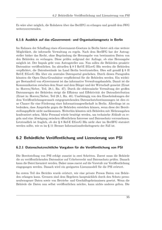 6.2 Behördliche Veröﬀentlichung und Lizenzierung von PSI


Es wäre aber möglich, die Rohdaten über das BerlIFG zu erlangen und gemäß dem IWG
weiterzuverwenden.


6.1.6 Ausblick auf das eGovernment- und Organisationsgesetz in Berlin

Im Rahmen der Schaﬀung eines eGovernment-Gesetzes in Berlin bietet sich eine weitere
Möglichkeit, die informelle Verwaltung zu regeln. Nach dem BerlIFG hat der Antrag-
steller bisher das Recht, ohne Begründung die Herausgabe von bestimmten Daten von
den Behörden zu verlangen. Diese prüfen aufgrund der Anfrage, ob eine Herausgabe
möglich ist. Der Impuls geht vom Antragsteller aus. Nun sollen die Behörden proaktiv
Datensätze veröﬀentlichen. Im aktuellen § 8 I Ref-E EGovG Bln werden die Behörden
verpﬂichtet, die Datenbestände im Land Berlin bereitzustellen. Dies soll gemäß § 8 II
Ref-E EGovG Bln über ein zentrales Datenportal geschehen. Durch diesen Paragrafen
könnten die Open Data-Grundsätze verpﬂichtend für die Behörden werden. Ein wichti-
ger Bestandteil von eGovernment ist das informative Verwaltungshandeln. Damit ist die
Kommunikation zwischen dem Staat und dem Bürger und der Wirtschaft gemeint (Ernst
in: Hoeren/Sieber, Teil, 28.1, Rn. 47). Durch die elektronische Verwaltung der großen
Datenmengen der Behörden steigt die Eﬃzienz und Eﬀektivität der Datendistribution
(Ernst in: Hoeren/Sieber, Teil 28.1, Rn. 48). Unabhängig von den Einschränkungen der
dem Veröﬀentlichungswunsch entgegenstehenden Datenschutzbestimmungen ist dies ei-
ne Chance für eine Förderung einer Informationsgesellschaft in Berlin. Allerdings ist zu
bedenken, dass Ansprüche gegen die Behörden entstehen können, wenn diese der Bereit-
stellungspﬂicht nicht nachkommen. Weiterhin könnten sich Behörden mit Mehrausgaben
konfrontiert sehen. Mehr Personal würde benötigt werden, um technische Abläufe zu re-
geln und eine Abwägung zwischen öﬀentlichem Interesse und Datenschutz vorzunehmen.
Letztendlich ist fraglich, ob der § 8 Ref-E EGovG Bln nicht eher im BerlIFG statuiert
werden sollte, wie es im § 11 Bremer Informationsfreiheitsgesetz der Fall ist.



6.2 Behördliche Veröﬀentlichung und Lizenzierung von PSI

6.2.1 Datenschutzrechtliche Vorgaben für die Veröﬀentlichung von PSI

Die Bereitstellung von PSI erfolgt zumeist in zwei Schritten. Zuerst muss die Behörde
die zu veröﬀentlichenden Datensätze auf Urheberrecht und Datenschutz prüfen. Danach
kann die Datei lizenziert werden. Daher muss zuerst auf die Vorstufe zur Veröﬀentlichung
eingegangen werden. Danach wird ein geeignetes Lizenzmodell für die PSI erörtert.

Im ersten Teil des Berichts wurde erörtert, wie eine private Person Daten von Behör-
den erlangen kann. Grenzen sind dem Begehren hauptsächlich durch den Schutz perso-
nenbezogener Daten sowie von Betriebs- und Geschäftsgeheimnissen gesetzt. Wenn die
Behörde die Daten nun selbst veröﬀentlichen möchte, kann nichts anderes gelten. Die



                                                                                     95
 