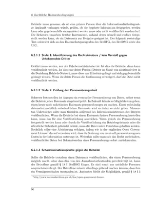 6 Rechtliche Rahmenbedingungen


Behörde muss genauso, als ob eine private Person über die Informationsfreiheitsgeset-
ze Auskunft verlangen würde, prüfen, ob die begehrte Information freigegeben werden
kann oder gegebenenfalls anonymisiert werden muss oder nicht veröﬀentlich werden darf.
Die Behörden brauchen ﬂexible Instrumente, anhand deren schnell und einfach festge-
stellt werden kann, ob ein Datensatz zur Freigabe geeignet ist. Der folgende zweistuﬁge
Test orientiert sich an den Datenschutzparagrafen des BerlIFG, des BerlDSG sowie des
UIG.


6.2.1.1 Stufe 1: Identiﬁzierung des Rechteinhabers / kein Verstoß gegen
        Urheberrechte Dritter

Geklärt muss werden, wer der Urheberrechtsinhaber ist. Ist dies die Behörde, dann kann
veröﬀentlicht werden. Ist dies eine dritte Person (Dritter im Sinne von nichtinvolviert in
die Beziehung Behörde-Nutzer), muss diese um Erlaubnis gefragt und sich gegebenenfalls
geeinigt werden. Wenn die dritte Person die Zustimmung verweigert, darf die Datei nicht
veröﬀentlicht werden.


6.2.1.2 Stufe 2: Prüfung der Personenbezogenheit

Schwerer festzustellen ist dagegen ein eventueller Personenbezug von Daten, selbst wenn
die Behörde jeden Datensatz eingehend prüft. In Zukunft könnte es Möglichkeiten geben,
einen heute noch unkritischen Datensatz personenbezogen zu machen. Einen vollständig
datenschutzrechtlich unbedenklichen Datensatz wird es daher so nicht geben. Momen-
tan Unkritisches sollte man trotzdem aufgrund des Informationsinteresses des Bürgers
veröﬀentlichen. Wenn die Behörde bei einem Datensatz keinen Personenbezug herstellen
kann, muss das für eine Veröﬀentlichung ausreichen. Wenn jedoch ein Personenbezug
festgestellt werden kann oder durch die Veröﬀentlichung ein Betriebsgeheimnis oder die
öﬀentliche Sicherheit gefährdet würde, muss die Datei unter Verschluss gehalten werden.
Rechtlich sollte eine Absicherung erfolgen, indem wie in der englischen Open Govern-
ment License2 darauf verweisen wird, dass die Nutzung von eventuell personenbezogenen
Daten in der Information untersagt ist. Weiterhin sollte man sich das Recht vorbehalten,
veröﬀentlichte Daten bei Bekanntwerden eines Personenbezugs sofort zurückzurufen.


6.2.1.3 Schadensersatzansprüche gegen die Behörde

Sollte die Behörde trotzdem einen Datensatz veröﬀentlichen, der einen Personenbezug
möglich macht, ohne dass dies von den Ausnahmetatbeständen gerechtfertigt ist, kann
der Betroﬀene gemäß § 18 I BerlDSG klagen. Es sind somit nur natürliche Personen
anspruchsberechtigt. Der Betroﬀene müsste allerdings geltend machen können, dass ihm
ein Vermögensschaden entstanden ist. Ansonsten bleibt die Möglichkeit, gemäß § 18 I 3
 2
     http://www.nationalarchives.gov.uk/doc/open-government-licence.




96
 