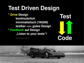   
* Drive Design
kontinuierlich
minimalistisch (YAGNI)
testbar <=> gutes Design
* Feedback auf Design
„Listen to your tests“!
(Zitat Johansen, 2010)
Test Driven Design
Code
Test
http://commons.wikimedia.org/wiki/File:Bluebird_land_speed_record_car_1935_rc10413.jpg
 