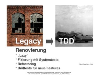    
Legacy TDD
Renovierung
* „Lazy“
* Fixierung mit Systemtests
* Refactoring 
* Unittests für neue Features
Nach Feathers 2004
http://commons.wikimedia.org/wiki/File:Kopalnia_Wieczorek_rozbite_okna_12.08.jpg?uselang=de
http://commons.wikimedia.org/wiki/File:Bluebird_land_speed_record_car_1935_rc10413.jpg
 