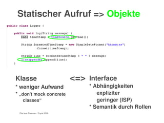    
Statischer Aufruf => Objekte
Interface
* Abhängigkeiten 
expliziter
geringer (ISP)
* Semantik durch Rollen
 
Klasse          <=>
* weniger Aufwand
* „don't mock concrete 
classes“ 
  Zitat aus Freeman / Pryce 2009
 
