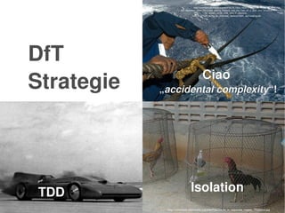    
DfT
Strategie
Isolation
http://commons.wikimedia.org/wiki/File:US_Navy_040619­N­8704K­
001_Boatswain_Mate_3rd_Class_Joanna_Saldana_cuts_the_rope_off_a_span_wire_aboard_t
he_aircraft_carrier_USS_John_F._Kennedy_
%28CV_67%29_during_an_underway_replenishment_.jpg?uselang=de
http://commons.wikimedia.org/wiki/File:Cocks_in_separate_cages,_Thailand.jpg
Ciao 
„accidental complexity“!
TDD
 