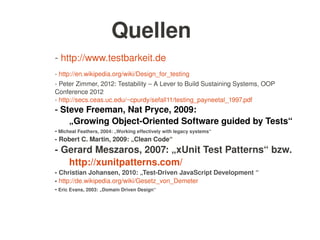    
Quellen
­ http://www.testbarkeit.de
­ http://en.wikipedia.org/wiki/Design_for_testing
­ Peter Zimmer, 2012: Testability – A Lever to Build Sustaining Systems, OOP 
Conference 2012
­ http://secs.ceas.uc.edu/~cpurdy/sefall11/testing_payneetal_1997.pdf
­ Steve Freeman, Nat Pryce, 2009: 
„Growing Object­Oriented Software guided by Tests“
­ Micheal Feathers, 2004: „Working effectively with legacy systems“
­ Robert C. Martin, 2009: „Clean Code“
­ Gerard Meszaros, 2007: „xUnit Test Patterns“ bzw.  
http://xunitpatterns.com/
­ Christian Johansen, 2010: „Test­Driven JavaScript Development “
­ http://de.wikipedia.org/wiki/Gesetz_von_Demeter
­ Eric Evans, 2003: „Domain Driven Design“
 
