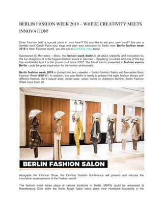 BERLIN FASHION WEEK 2019 – WHERE CREATIVITY MEETS
INNOVATION!
Does Fashion hold a special place in your heart? Do you like to set your own trend? Are you a
traveler too? Great! Pack your bags and plan your excursion to Berlin now. Berlin fashion week
2019 is here! Fashion lovers, you are just a Germany visa away!
Sponsored by Mercedes – Benz, the fashion week Berlin is all about creativity and innovation by
the top designers. It is the biggest fashion event in German – Speaking countries and one of the top
five worldwide! And it is the proven fact since 2007. The latest trends presented in fashion events
Berlin, could be great inspiration for the fashion enthusiasts.
Berlin fashion week 2019 is divided into two catwalks – Berlin Fashion Salon and Mercedes Benz
Fashion Week (MBFW). In addition, this year Berlin is ready to present the eight fashion shows with
different themes. Be it casual wear, street wear, urban trends or children’s fashion, Berlin Fashion
Week have them all.
Alongside the Fashion Show, the Fashion Sustain Conference will present and discuss the
innovative developments of the Fashion world.
The fashion event takes place at various locations in Berlin. MBFW could be witnessed at
Brandenburg Gate while the Berlin Mode Salon takes place near Humboldt University in the
 