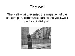 The wall
 The wall what prevented the migration of the
eastern part, communist part, to the west,west
              part, capitalist part.
 