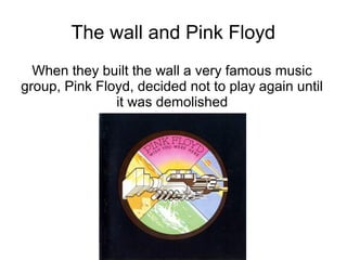 The wall and Pink Floyd
  When they built the wall a very famous music
group, Pink Floyd, decided not to play again until
               it was demolished
 