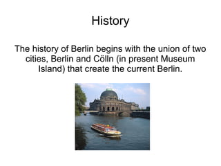 History

The history of Berlin begins with the union of two
  cities, Berlin and Cölln (in present Museum
      Island) that create the current Berlin.
 