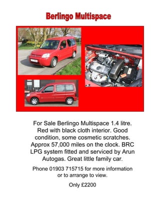 Berlingo Multispace For Sale Berlingo Multispace 1.4 litre. Red with black cloth interior. Good condition, some cosmetic scratches. Approx 57,000 miles on the clock. BRC LPG system fitted and serviced by Arun Autogas.   Great little family car . Phone 01903 715715 for more information or to arrange to view. Only £2200 