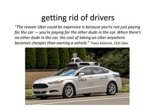 getting rid of drivers
“The reason Uber could be expensive is because you’re not just paying
for the car — you’re paying for the other dude in the car. When there’s
no other dude in the car, the cost of taking an Uber anywhere
becomes cheaper than owning a vehicle.” Travis Kalanick, CEO Uber
 
