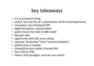key takeaways
• it‘s an ecosystem thing
• end of “one size fits all”, customization of the travel experience
• innovation, lean thinking & PPP
• digital disruption, network effect
• public transit from B2C to B2B model• public transit from B2C to B2B model
• big open data
• opportunity with LBS, cross-selling
• separate “production” from “commercialization”
• political buy-in needed
• (shared) business model, (shared) KPIs
• from TCO to TCM
• MaaS a shift paradigm, must be user-centric
 