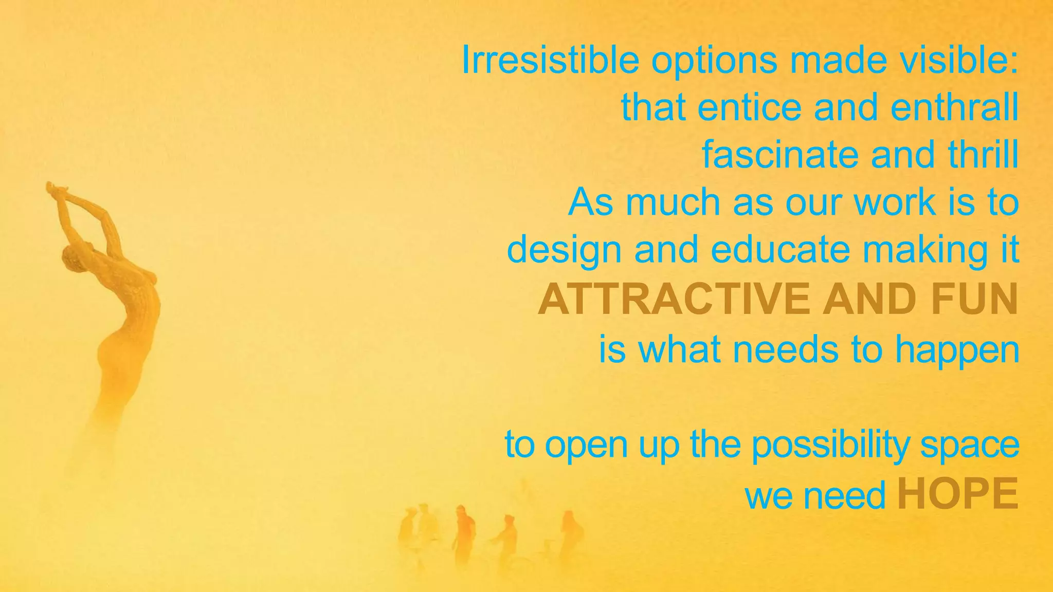 Irresistible options made visible:
that entice and enthrall
fascinate and thrill
As much as our work is to
design and educate making it
ATTRACTIVE AND FUN
is what needs to happen
to open up the possibility space
we need HOPE
 
