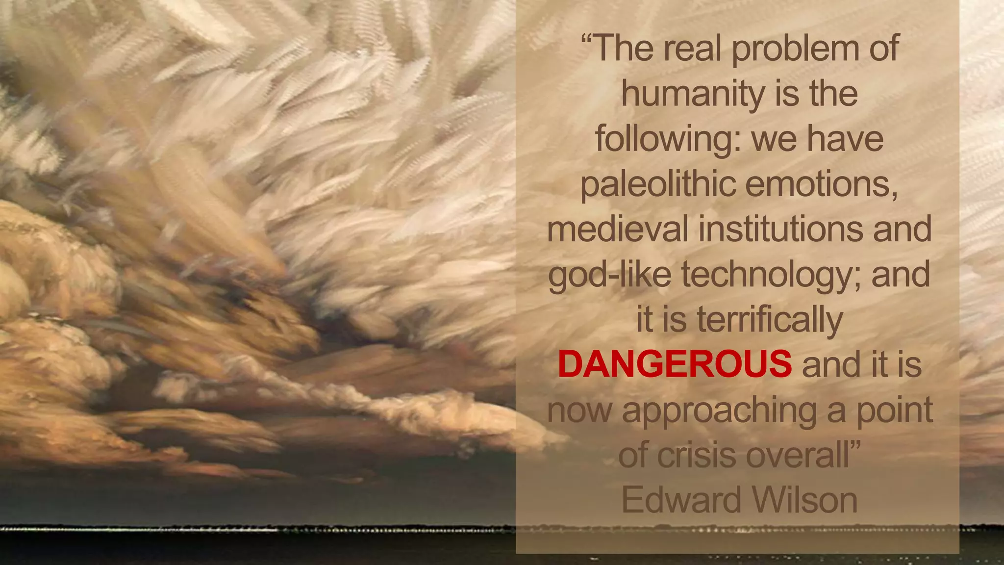 “The real problem of
humanity is the
following: we have
paleolithic emotions,
medieval institutions and
god-like technology; and
it is terrifically
DANGEROUS and it is
now approaching a point
of crisis overall”
Edward Wilson
 