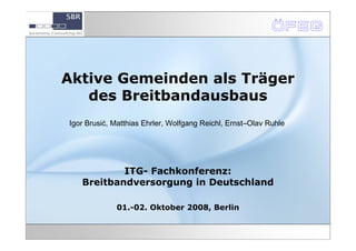 Aktive Gemeinden als Träger
   des Breitbandausbaus
Igor Brusić, Matthias Ehrler, Wolfgang Reichl, Ernst–Olav Ruhle




           ITG- Fachkonferenz:
   Breitbandversorgung in Deutschland

             01.-02. Oktober 2008, Berlin
 