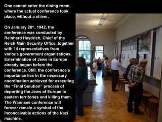 One cannot enter the dining room, where the actual conference took place, without a shiver. On January 20 th , 1942, the conference was conducted by  Reinhard Heydrich, Chief of the Reich Main Security Office, together with 14 representatives from various government organizations. Extermination of Jews in Europe already begun before the conference. Still, the conference’s importance lies in the necessary coordination achieved for executing the “Final Solution” process of deporting the Jews of Europe to eastern territories and killing them. The Wannsee conference will forever remain a symbol of the inconceivable actions of the Nazi machine. 
