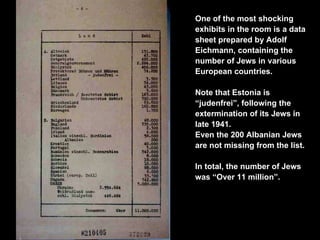 One of the most shocking exhibits in the room is a data sheet prepared by Adolf Eichmann, containing the number of Jews in various European countries.  Note that Estonia is “judenfrei”, following the extermination of its Jews in late 1941. Even the 200 Albanian Jews are not missing from the list. In total, the number of Jews was “Over 11 million”. 