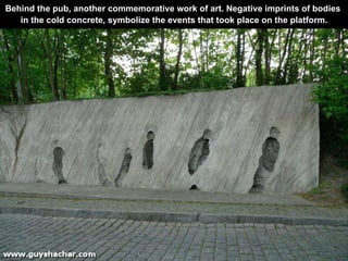 Behind the pub, another commemorative work of art. Negative imprints of bodies  in the cold concrete, symbolize the events that took place on the platform. 