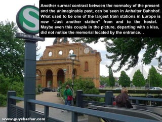 Another surreal contrast between the  normalcy of the present  and the  unimaginable past, can be seen in Anhalter Bahnhof. What used to be one of the largest train stations in Europe is now “Just another station” from and to the hostel.  Maybe even this couple in the picture, departing with a kiss,  did not notice the memorial located by the entrance… 